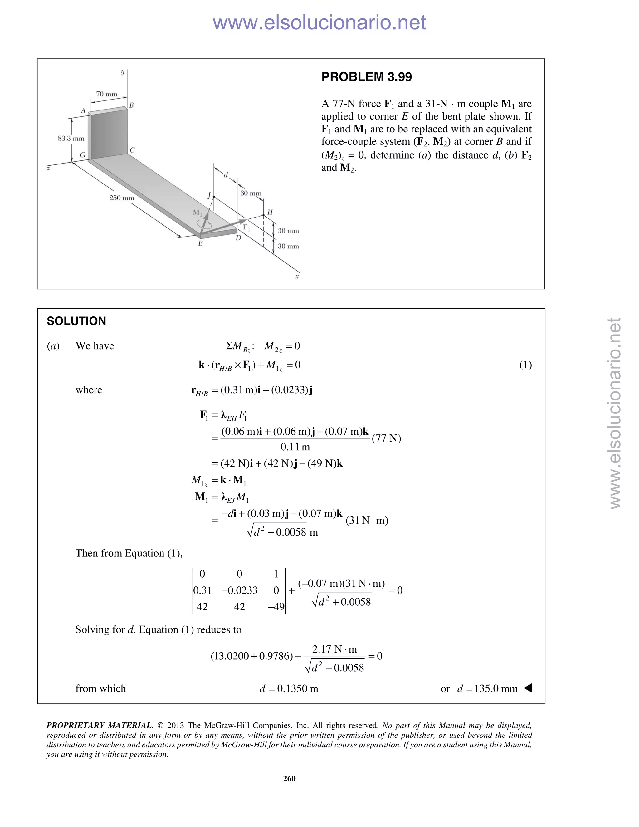 PROPRIETARY MATERIAL. © 2013 The McGraw-Hill Companies, Inc. All rights reserved. No part of this Manual may be displayed,
reproduced or distributed in any form or by any means, without the prior written permission of the publisher, or used beyond the limited
distribution to teachers and educators permitted by McGraw-Hill for their individual course preparation. If you are a student using this Manual,
you are using it without permission.
260
PROBLEM 3.99
A 77-N force F1 and a 31-N ⋅ m couple M1 are
applied to corner E of the bent plate shown. If
F1 and M1 are to be replaced with an equivalent
force-couple system (F2, M2) at corner B and if
(M2)z = 0, determine (a) the distance d, (b) F2
and M2.
SOLUTION
(a) We have 2: 0Bz zM MΣ =
/ 1 1( ) 0H B zM⋅ × + =k r F (1)
where / (0.31m) (0.0233)H B = −r i j
1 1
1 1
1 1
2
(0.06 m) (0.06 m) (0.07 m)
(77 N)
0.11 m
(42 N) (42 N) (49 N)
(0.03 m) (0.07 m)
(31 N m)
0.0058 m
EH
z
EJ
F
M
M
d
d
=
+ −
=
= + −
= ⋅
=
− + −
= ⋅
+
F λ
i j k
i j k
k M
M λ
i j k
Then from Equation (1),
2
0 0 1
( 0.07 m)(31 N m)
0.31 0.0233 0 0
0.005842 42 49 d
− ⋅
− + =
+−
Solving for d, Equation (1) reduces to
2
2.17 N m
(13.0200 0.9786) 0
0.0058d
⋅
+ − =
+
from which 0.1350 md = or 135.0 mmd = 
www.elsolucionario.net
www.elsolucionario.net
 