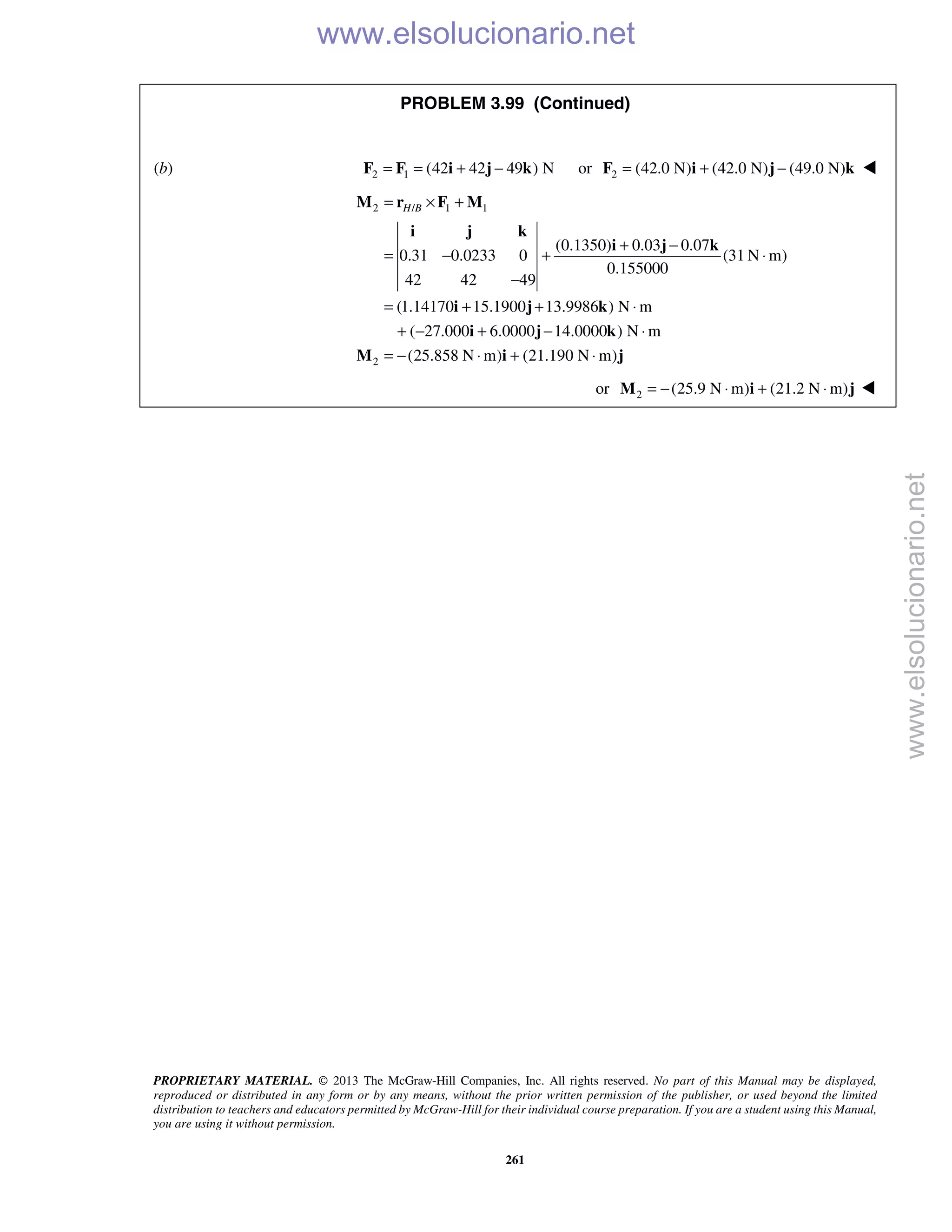 PROPRIETARY MATERIAL. © 2013 The McGraw-Hill Companies, Inc. All rights reserved. No part of this Manual may be displayed,
reproduced or distributed in any form or by any means, without the prior written permission of the publisher, or used beyond the limited
distribution to teachers and educators permitted by McGraw-Hill for their individual course preparation. If you are a student using this Manual,
you are using it without permission.
261
PROBLEM 3.99 (Continued)
(b) 2 1 (42 42 49 ) N= = + −F F i j k or 2 (42.0 N) (42.0 N) (49.0 N)= + −F i j k 
2 / 1 1
2
(0.1350) 0.03 0.07
0.31 0.0233 0 (31 N m)
0.155000
42 42 49
(1.14170 15.1900 13.9986 ) N m
( 27.000 6.0000 14.0000 ) N m
(25.858 N m) (21.190 N m)
H B= × +
+ −
= − + ⋅
−
= + + ⋅
+ − + − ⋅
= − ⋅ + ⋅
M r F M
i j k
i j k
i j k
i j k
M i j
or 2 (25.9 N m) (21.2 N m)= − ⋅ + ⋅M i j 
www.elsolucionario.net
www.elsolucionario.net
 
