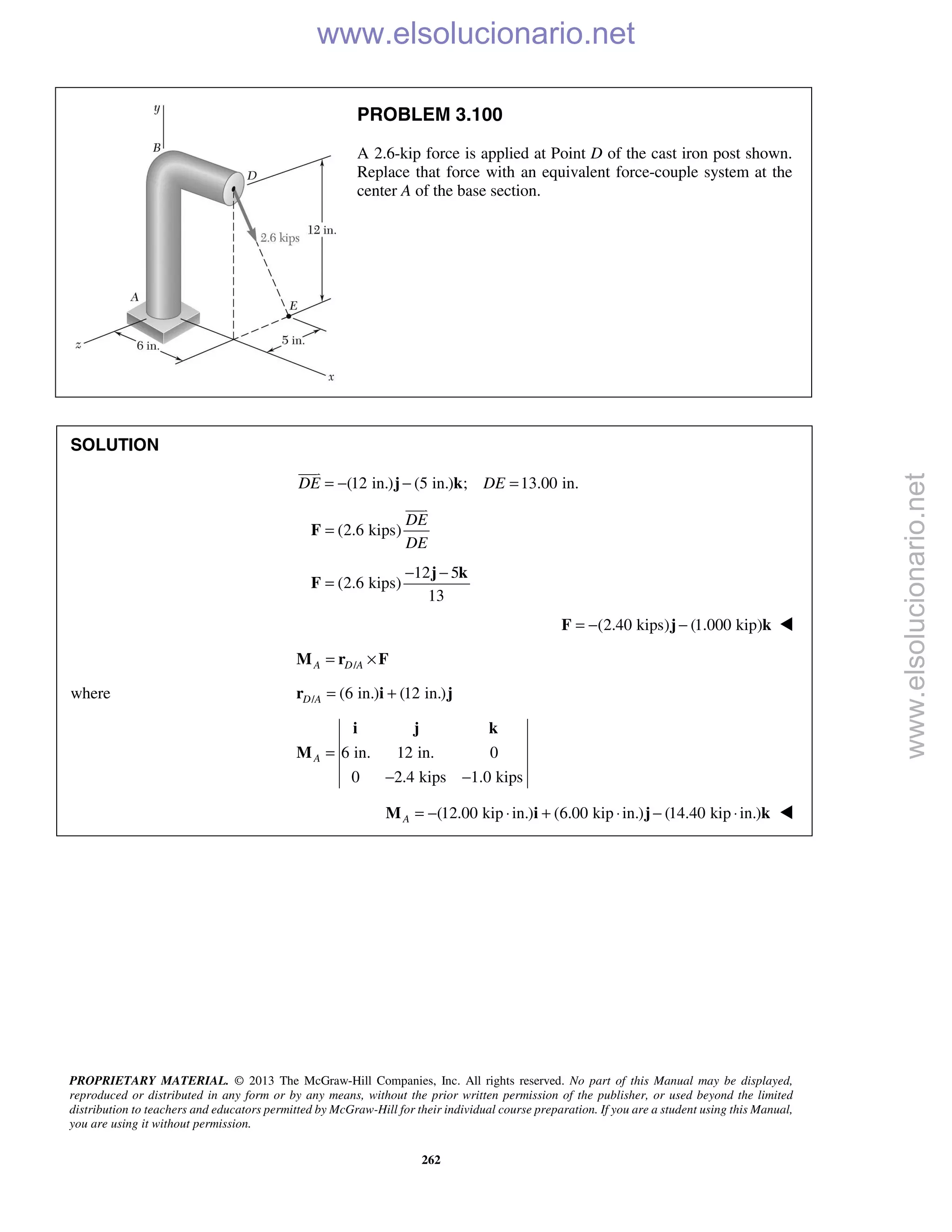PROPRIETARY MATERIAL. © 2013 The McGraw-Hill Companies, Inc. All rights reserved. No part of this Manual may be displayed,
reproduced or distributed in any form or by any means, without the prior written permission of the publisher, or used beyond the limited
distribution to teachers and educators permitted by McGraw-Hill for their individual course preparation. If you are a student using this Manual,
you are using it without permission.
262
PROBLEM 3.100
A 2.6-kip force is applied at Point D of the cast iron post shown.
Replace that force with an equivalent force-couple system at the
center A of the base section.
SOLUTION
(12 in.) (5 in.) ; 13.00 in.DE DE= − − =j k

(2.6 kips)
DE
DE
=F

12 5
(2.6 kips)
13
− −
=
j k
F
(2.40 kips) (1.000 kip)= − −F j k 
/A D A= ×M r F
where / (6 in.) (12 in.)D A = +r i j
6 in. 12 in. 0
0 2.4 kips 1.0 kips
A =
− −
i j k
M
(12.00 kip in.) (6.00 kip in.) (14.40 kip in.)A = − ⋅ + ⋅ − ⋅M i j k 
www.elsolucionario.net
www.elsolucionario.net
 