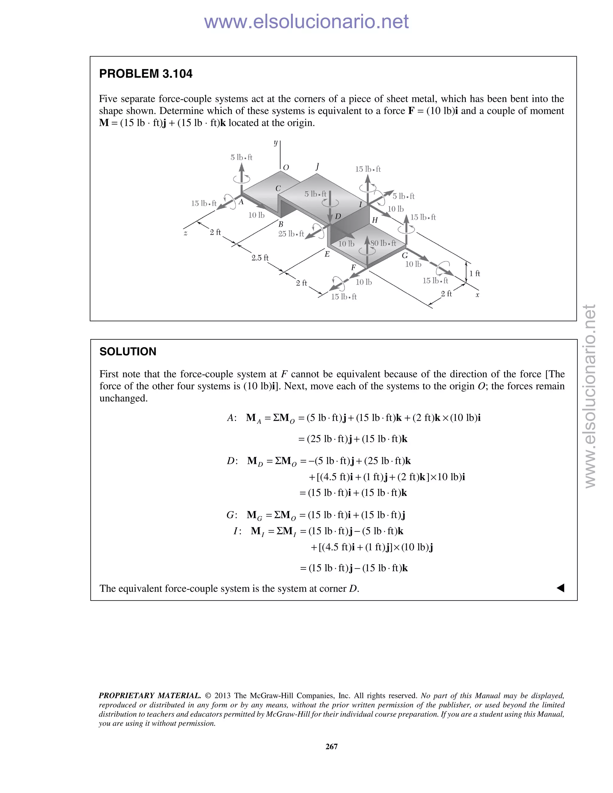 PROPRIETARY MATERIAL. © 2013 The McGraw-Hill Companies, Inc. All rights reserved. No part of this Manual may be displayed,
reproduced or distributed in any form or by any means, without the prior written permission of the publisher, or used beyond the limited
distribution to teachers and educators permitted by McGraw-Hill for their individual course preparation. If you are a student using this Manual,
you are using it without permission.
267
PROBLEM 3.104
Five separate force-couple systems act at the corners of a piece of sheet metal, which has been bent into the
shape shown. Determine which of these systems is equivalent to a force F = (10 lb)i and a couple of moment
M = (15 lb ⋅ ft)j + (15 lb ⋅ ft)k located at the origin.
SOLUTION
First note that the force-couple system at F cannot be equivalent because of the direction of the force [The
force of the other four systems is (10 lb)i]. Next, move each of the systems to the origin O; the forces remain
unchanged.
: (5 lb ft) (15 lb ft) (2 ft) (10 lb)A OA = Σ = ⋅ + ⋅ + ×M M j k k i
(25 lb ft) (15 lb ft)= ⋅ + ⋅j k
: (5 lb ft) (25 lb ft)
[(4.5 ft) (1 ft) (2 ft) ] 10 lb)
(15 lb ft) (15 lb ft)
D OD = Σ = − ⋅ + ⋅
+ + + ×
= ⋅ + ⋅
M M j k
i j k i
i k
: (15 lb ft) (15 lb ft)
: (15 lb ft) (5 lb ft)
[(4.5 ft) (1 ft) ] (10 lb)
G O
I I
G
I
= Σ = ⋅ + ⋅
= Σ = ⋅ − ⋅
+ + ×
M M i j
M M j k
i j j
(15 lb ft) (15 lb ft)= ⋅ − ⋅j k
The equivalent force-couple system is the system at corner D.  www.elsolucionario.net
www.elsolucionario.net
 