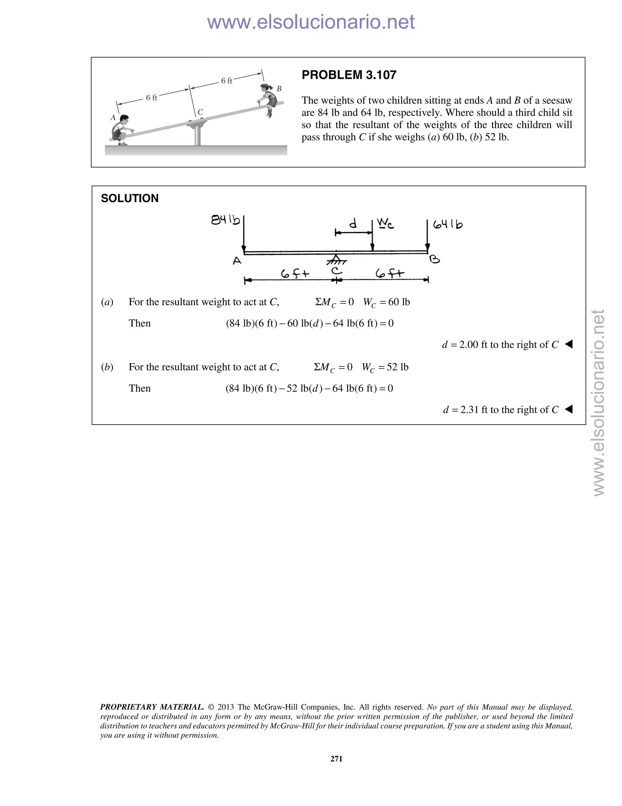 PROPRIETARY MATERIAL. © 2013 The McGraw-Hill Companies, Inc. All rights reserved. No part of this Manual may be displayed,
reproduced or distributed in any form or by any means, without the prior written permission of the publisher, or used beyond the limited
distribution to teachers and educators permitted by McGraw-Hill for their individual course preparation. If you are a student using this Manual,
you are using it without permission.
271
PROBLEM 3.107
The weights of two children sitting at ends A and B of a seesaw
are 84 lb and 64 lb, respectively. Where should a third child sit
so that the resultant of the weights of the three children will
pass through C if she weighs (a) 60 lb, (b) 52 lb.
SOLUTION
(a) For the resultant weight to act at C, 0 60 lbC CM WΣ = =
Then (84 lb)(6 ft) 60 lb( ) 64 lb(6 ft) 0d− − =
2.00 ft to the right ofd C= 
(b) For the resultant weight to act at C, 0 52 lbC CM WΣ = =
Then (84 lb)(6 ft) 52 lb( ) 64 lb(6 ft) 0d− − =
2.31 ft to the right ofd C= 
www.elsolucionario.net
www.elsolucionario.net
 