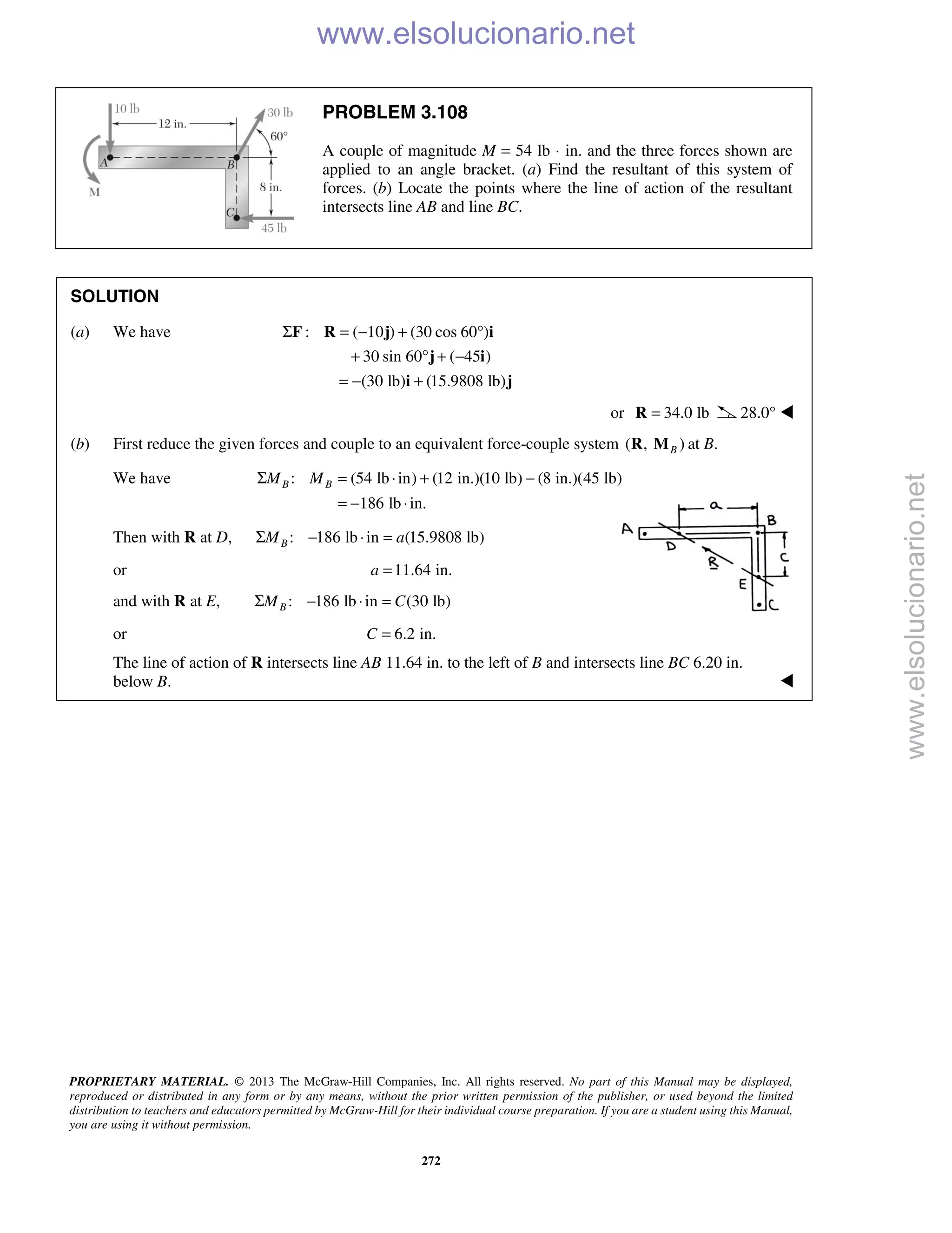 PROPRIETARY MATERIAL. © 2013 The McGraw-Hill Companies, Inc. All rights reserved. No part of this Manual may be displayed,
reproduced or distributed in any form or by any means, without the prior written permission of the publisher, or used beyond the limited
distribution to teachers and educators permitted by McGraw-Hill for their individual course preparation. If you are a student using this Manual,
you are using it without permission.
272
PROBLEM 3.108
A couple of magnitude M = 54 lb ⋅ in. and the three forces shown are
applied to an angle bracket. (a) Find the resultant of this system of
forces. (b) Locate the points where the line of action of the resultant
intersects line AB and line BC.
SOLUTION
(a) We have : ( 10 ) (30 cos 60 )
30 sin 60 ( 45 )
(30 lb) (15.9808 lb)
Σ = − + °
+ ° + −
= − +
F R j i
j i
i j
or 34.0 lb=R 28.0° 
(b) First reduce the given forces and couple to an equivalent force-couple system ( , )BR M at B.
We have : (54 lb in) (12 in.)(10 lb) (8 in.)(45 lb)
186 lb in.
B BM MΣ = ⋅ + −
= − ⋅
Then with R at D, : 186 lb in (15.9808 lb)BM aΣ − ⋅ =
or 11.64 in.a =
and with R at E, : 186 lb in (30 lb)BM CΣ − ⋅ =
or 6.2 in.C =
The line of action of R intersects line AB 11.64 in. to the left of B and intersects line BC 6.20 in.
below B. 
www.elsolucionario.net
www.elsolucionario.net
 