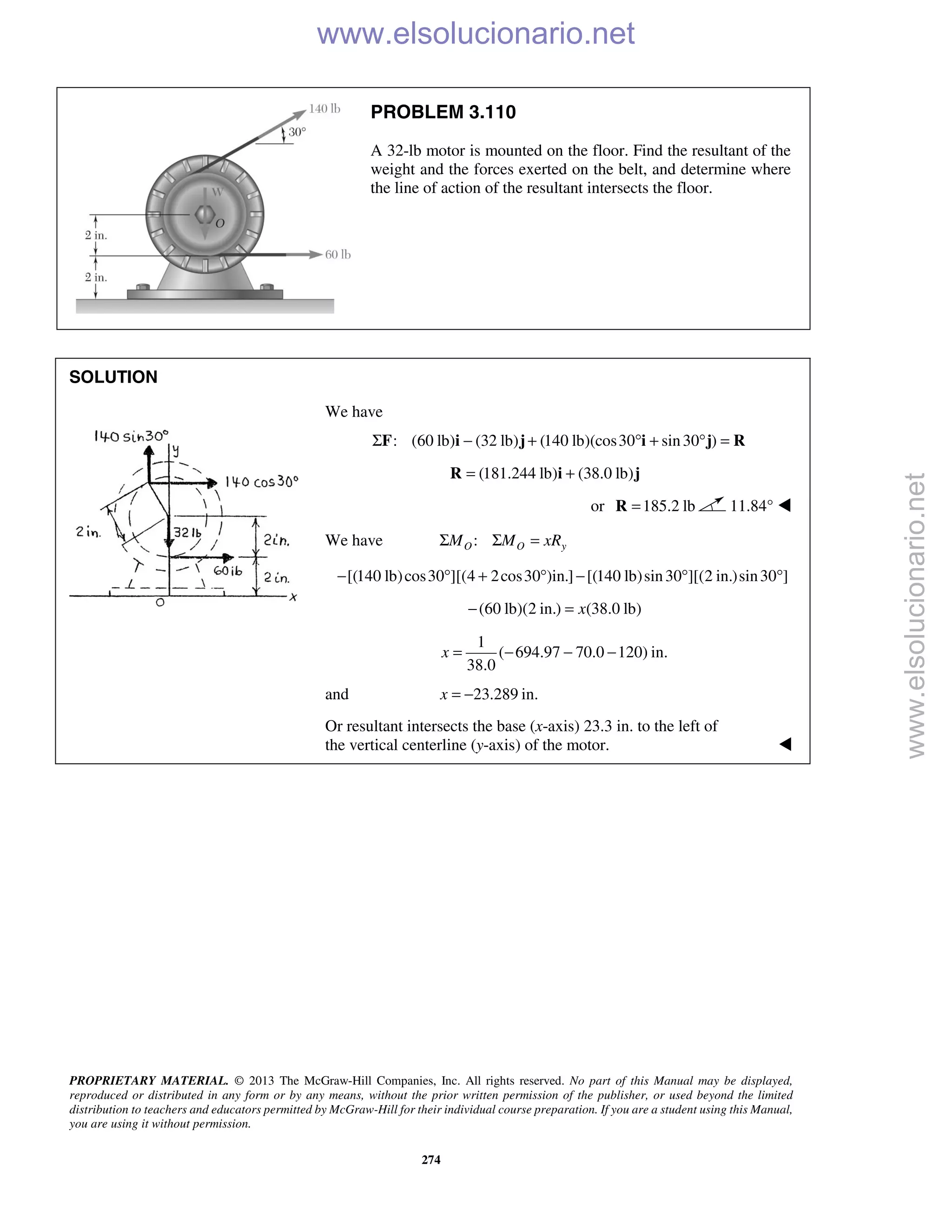 PROPRIETARY MATERIAL. © 2013 The McGraw-Hill Companies, Inc. All rights reserved. No part of this Manual may be displayed,
reproduced or distributed in any form or by any means, without the prior written permission of the publisher, or used beyond the limited
distribution to teachers and educators permitted by McGraw-Hill for their individual course preparation. If you are a student using this Manual,
you are using it without permission.
274
PROBLEM 3.110
A 32-lb motor is mounted on the floor. Find the resultant of the
weight and the forces exerted on the belt, and determine where
the line of action of the resultant intersects the floor.
SOLUTION
We have
: (60 lb) (32 lb) (140 lb)(cos30 sin30 )Σ − + ° + ° =F i j i j R
(181.244 lb) (38.0 lb)= +R i j
or 185.2 lb=R 11.84° 
We have :O O yM M xRΣ Σ =
[(140 lb)cos30 ][(4 2cos30 )in.] [(140 lb)sin30 ][(2 in.)sin30 ]− ° + ° − ° °
(60 lb)(2 in.) (38.0 lb)x− =
1
( 694.97 70.0 120) in.
38.0
x = − − −
and 23.289 in.x = −
Or resultant intersects the base (x-axis) 23.3 in. to the left of
the vertical centerline (y-axis) of the motor. 
www.elsolucionario.net
www.elsolucionario.net
 