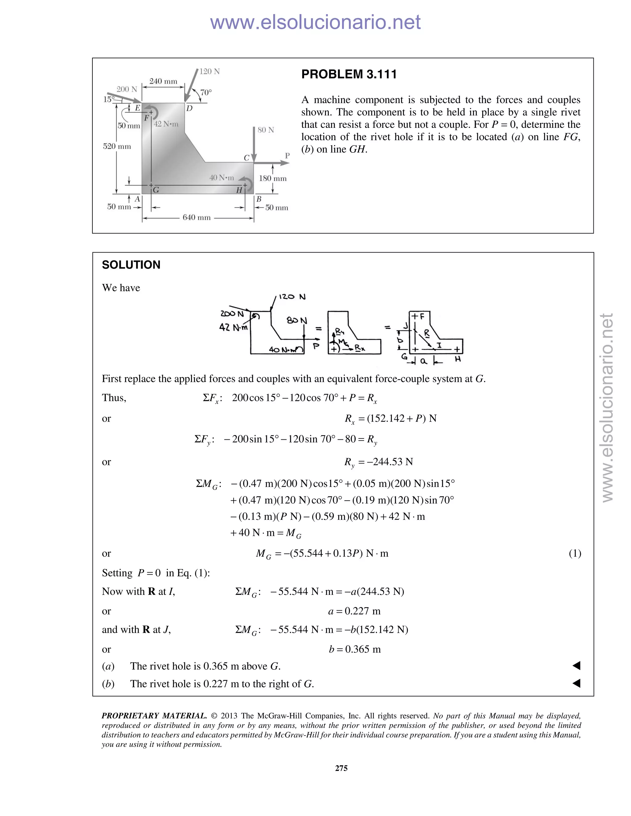 PROPRIETARY MATERIAL. © 2013 The McGraw-Hill Companies, Inc. All rights reserved. No part of this Manual may be displayed,
reproduced or distributed in any form or by any means, without the prior written permission of the publisher, or used beyond the limited
distribution to teachers and educators permitted by McGraw-Hill for their individual course preparation. If you are a student using this Manual,
you are using it without permission.
275
PROBLEM 3.111
A machine component is subjected to the forces and couples
shown. The component is to be held in place by a single rivet
that can resist a force but not a couple. For P = 0, determine the
location of the rivet hole if it is to be located (a) on line FG,
(b) on line GH.
SOLUTION
We have
First replace the applied forces and couples with an equivalent force-couple system at G.
Thus, : 200cos15 120cos 70x xF P RΣ ° − ° + =
or (152.142 ) NxR P= +
: 200sin 15 120sin 70 80y yF RΣ − ° − ° − =
or 244.53 NyR = −
: (0.47 m)(200 N)cos15 (0.05 m)(200 N)sin15
(0.47 m)(120 N)cos70 (0.19 m)(120 N)sin 70
(0.13 m)( N) (0.59 m)(80 N) 42 N m
40 N m
G
G
M
P
M
Σ − ° + °
+ ° − °
− − + ⋅
+ ⋅ =
or (55.544 0.13 ) N mGM P= − + ⋅ (1)
Setting 0P = in Eq. (1):
Now with R at I, : 55.544 N m (244.53 N)GM aΣ − ⋅ = −
or 0.227 ma =
and with R at J, : 55.544 N m (152.142 N)GM bΣ − ⋅ = −
or 0.365 mb =
(a) The rivet hole is 0.365 m above G. 
(b) The rivet hole is 0.227 m to the right of G. 
www.elsolucionario.net
www.elsolucionario.net
 