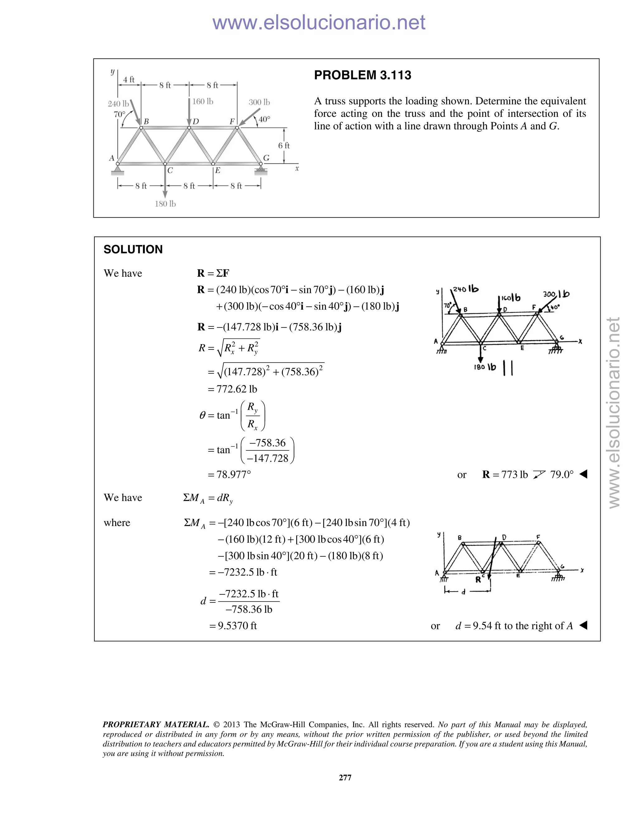 PROPRIETARY MATERIAL. © 2013 The McGraw-Hill Companies, Inc. All rights reserved. No part of this Manual may be displayed,
reproduced or distributed in any form or by any means, without the prior written permission of the publisher, or used beyond the limited
distribution to teachers and educators permitted by McGraw-Hill for their individual course preparation. If you are a student using this Manual,
you are using it without permission.
277
PROBLEM 3.113
A truss supports the loading shown. Determine the equivalent
force acting on the truss and the point of intersection of its
line of action with a line drawn through Points A and G.
SOLUTION
We have
(240 lb)(cos70 sin 70 ) (160 lb)
(300 lb)( cos40 sin 40 ) (180 lb)
= Σ
= ° − ° −
+ − ° − ° −
R F
R i j j
i j j
2 2
2 2
1
1
(147.728 lb) (758.36 lb)
(147.728) (758.36)
772.62 lb
tan
758.36
tan
147.728
78.977
x y
y
x
R R R
R
R
θ −
−
= − −
= +
= +
=
 
=  
 
− 
=  
− 
= °
R i j
or 773 lb=R 79.0° 
We have A yM dRΣ =
where [240 lbcos70 ](6 ft) [240 lbsin 70 ](4 ft)
(160 lb)(12 ft) [300 lbcos40 ](6 ft)
[300 lbsin 40 ](20 ft) (180 lb)(8 ft)
7232.5 lb ft
AMΣ = − ° − °
− + °
− ° −
= − ⋅
7232.5 lb ft
758.36 lb
9.5370 ft
d
− ⋅
=
−
= or 9.54 ft to the right ofd A= 
www.elsolucionario.net
www.elsolucionario.net
 