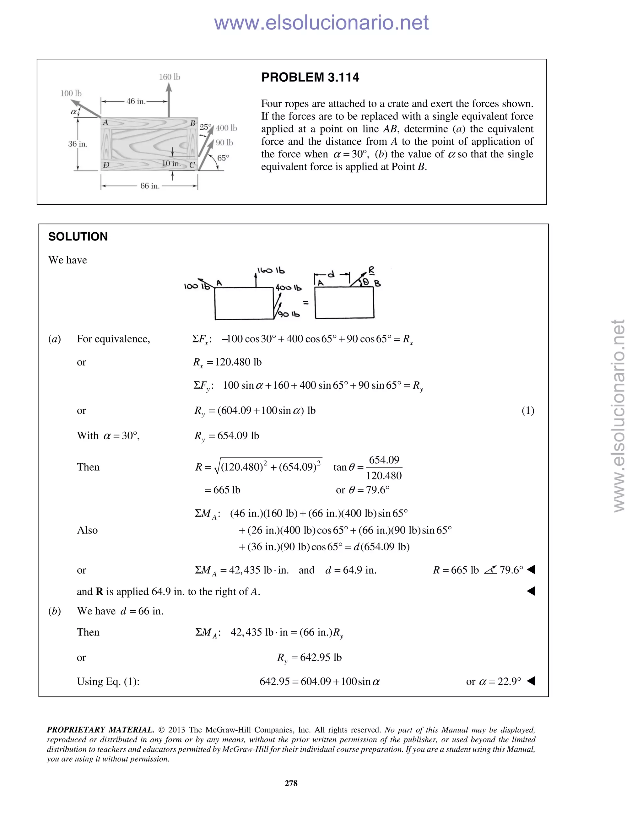 PROPRIETARY MATERIAL. © 2013 The McGraw-Hill Companies, Inc. All rights reserved. No part of this Manual may be displayed,
reproduced or distributed in any form or by any means, without the prior written permission of the publisher, or used beyond the limited
distribution to teachers and educators permitted by McGraw-Hill for their individual course preparation. If you are a student using this Manual,
you are using it without permission.
278
PROBLEM 3.114
Four ropes are attached to a crate and exert the forces shown.
If the forces are to be replaced with a single equivalent force
applied at a point on line AB, determine (a) the equivalent
force and the distance from A to the point of application of
the force when 30 ,α = ° (b) the value of α so that the single
equivalent force is applied at Point B.
SOLUTION
We have
(a) For equivalence, : 100 cos30 400 cos65 90 cos65x xF RΣ − ° + ° + ° =
or 120.480 lbxR =
: 100 sin 160 400 sin65 90 sin65y yF RαΣ + + ° + ° =
or (604.09 100sin ) lbyR α= + (1)
With 30 ,α = ° 654.09 lbyR =
Then 2 2 654.09
(120.480) (654.09) tan
120.480
665 lb or 79.6
R θ
θ
= + =
= = °
Also
: (46 in.)(160 lb) (66 in.)(400 lb)sin65
(26 in.)(400 lb)cos65 (66 in.)(90 lb)sin65
(36 in.)(90 lb)cos65 (654.09 lb)
AM
d
Σ + °
+ ° + °
+ ° =
or 42,435 lb in. and 64.9 in.AM dΣ = ⋅ = 665 lbR = 79.6° 
and R is applied 64.9 in. to the right of A. 
(b) We have 66 in.d =
Then : 42,435 lb in (66 in.)A yM RΣ ⋅ =
or 642.95 lbyR =
Using Eq. (1): 642.95 604.09 100sinα= + or 22.9α = ° 
www.elsolucionario.net
www.elsolucionario.net
 