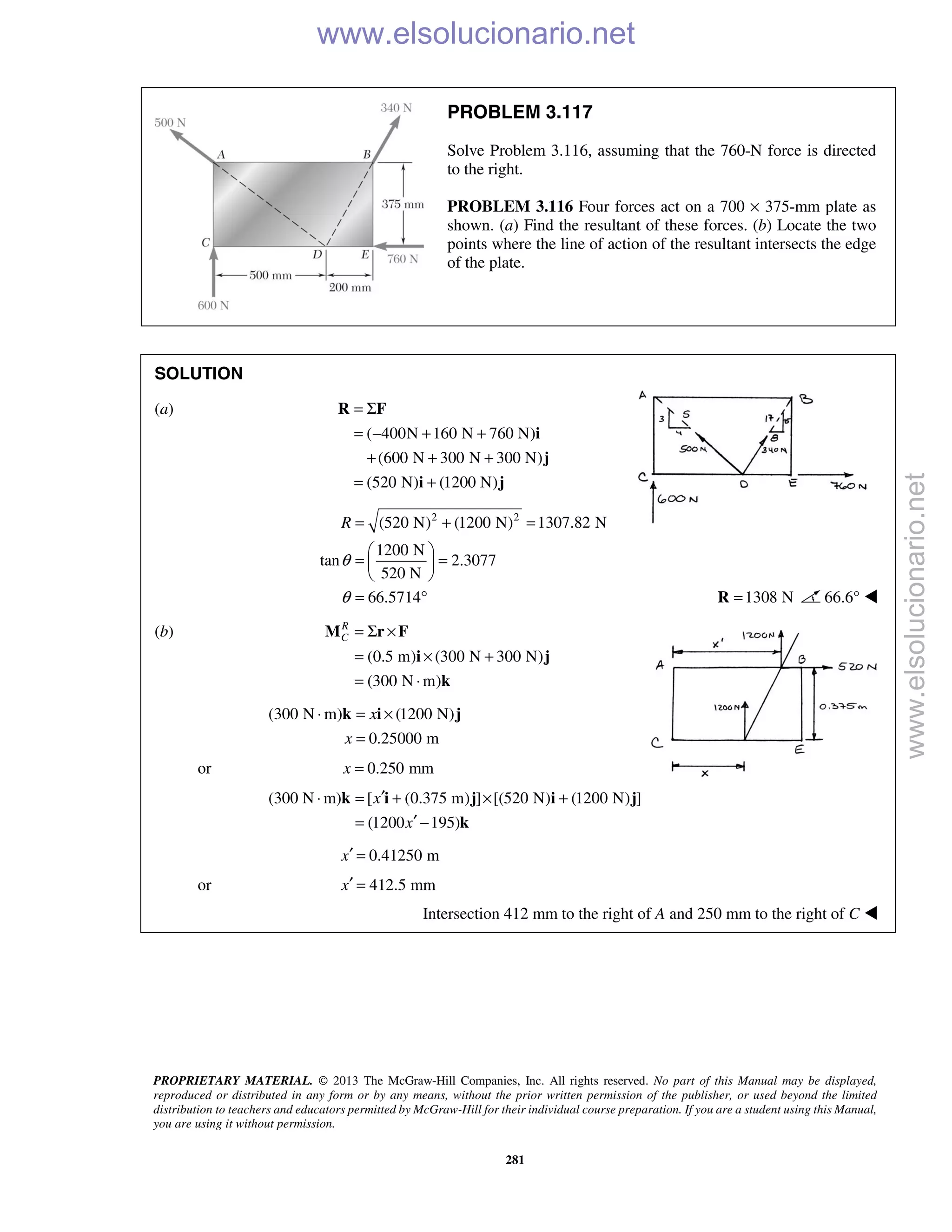PROPRIETARY MATERIAL. © 2013 The McGraw-Hill Companies, Inc. All rights reserved. No part of this Manual may be displayed,
reproduced or distributed in any form or by any means, without the prior written permission of the publisher, or used beyond the limited
distribution to teachers and educators permitted by McGraw-Hill for their individual course preparation. If you are a student using this Manual,
you are using it without permission.
281
PROBLEM 3.117
Solve Problem 3.116, assuming that the 760-N force is directed
to the right.
PROBLEM 3.116 Four forces act on a 700 × 375-mm plate as
shown. (a) Find the resultant of these forces. (b) Locate the two
points where the line of action of the resultant intersects the edge
of the plate.
SOLUTION
(a)
( 400N 160 N 760 N)
(600 N 300 N 300 N)
(520 N) (1200 N)
= Σ
= − + +
+ + +
= +
R F
i
j
i j
2 2
(520 N) (1200 N) 1307.82 N
1200 N
tan 2.3077
520 N
66.5714
R
θ
θ
= + =
 
= = 
 
= ° 1308 N=R 66.6° 
(b)
(0.5 m) (300 N 300 N)
(300 N m)
R
C = Σ ×
= × +
= ⋅
M r F
i j
k
(300 N m) (1200 N)
0.25000 m
x
x
⋅ = ×
=
k i j
or 0.250 mmx =
(300 N m) [ (0.375 m) ] [(520 N) (1200 N) ]
(1200 195)
x
x
′⋅ = + × +
′= −
k i j i j
k
0.41250 mx′ =
or 412.5 mmx′ =
Intersection 412 mm to the right of A and 250 mm to the right of C  www.elsolucionario.net
www.elsolucionario.net
 