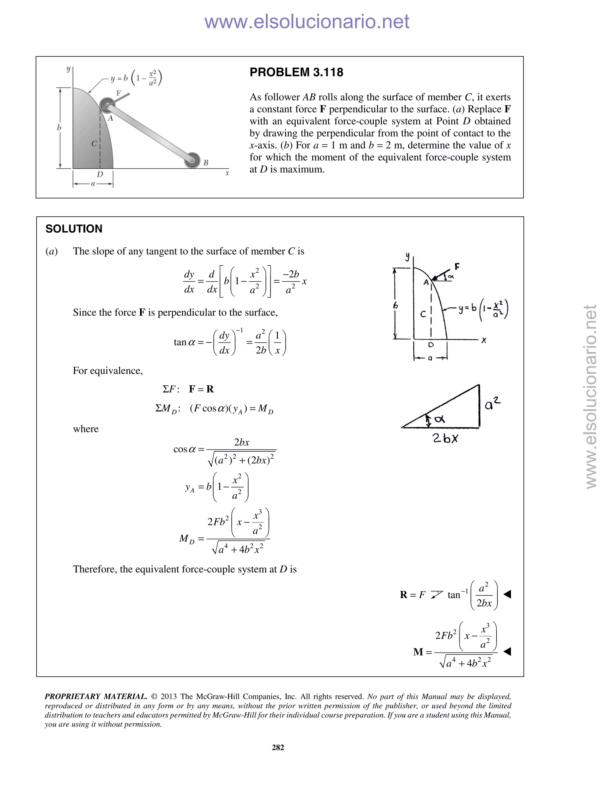 PROPRIETARY MATERIAL. © 2013 The McGraw-Hill Companies, Inc. All rights reserved. No part of this Manual may be displayed,
reproduced or distributed in any form or by any means, without the prior written permission of the publisher, or used beyond the limited
distribution to teachers and educators permitted by McGraw-Hill for their individual course preparation. If you are a student using this Manual,
you are using it without permission.
282
PROBLEM 3.118
As follower AB rolls along the surface of member C, it exerts
a constant force F perpendicular to the surface. (a) Replace F
with an equivalent force-couple system at Point D obtained
by drawing the perpendicular from the point of contact to the
x-axis. (b) For a = 1 m and b = 2 m, determine the value of x
for which the moment of the equivalent force-couple system
at D is maximum.
SOLUTION
(a) The slope of any tangent to the surface of member C is
2
2 2
2
1
dy d x b
b x
dx dx a a
   −
= − =   
   
Since the force F is perpendicular to the surface,
1 2
1
tan
2
dy a
dx b x
α
−
   
= − =   
   
For equivalence,
:FΣ =F R
: ( cos )( )D A DM F y MαΣ =
where
2 2 2
2
2
3
2
2
4 2 2
2
cos
( ) (2 )
1
2
4
A
D
bx
a bx
x
y b
a
x
Fb x
a
M
a b x
α =
+
 
= −  
 
 
− 
 =
+
Therefore, the equivalent force-couple system at D is
F=R
2
1
tan
2
a
bx
−  
  
 

3
2
2
4 2 2
2
4
x
Fb x
a
a b x
 
− 
 =
+
M 
www.elsolucionario.net
www.elsolucionario.net
 
