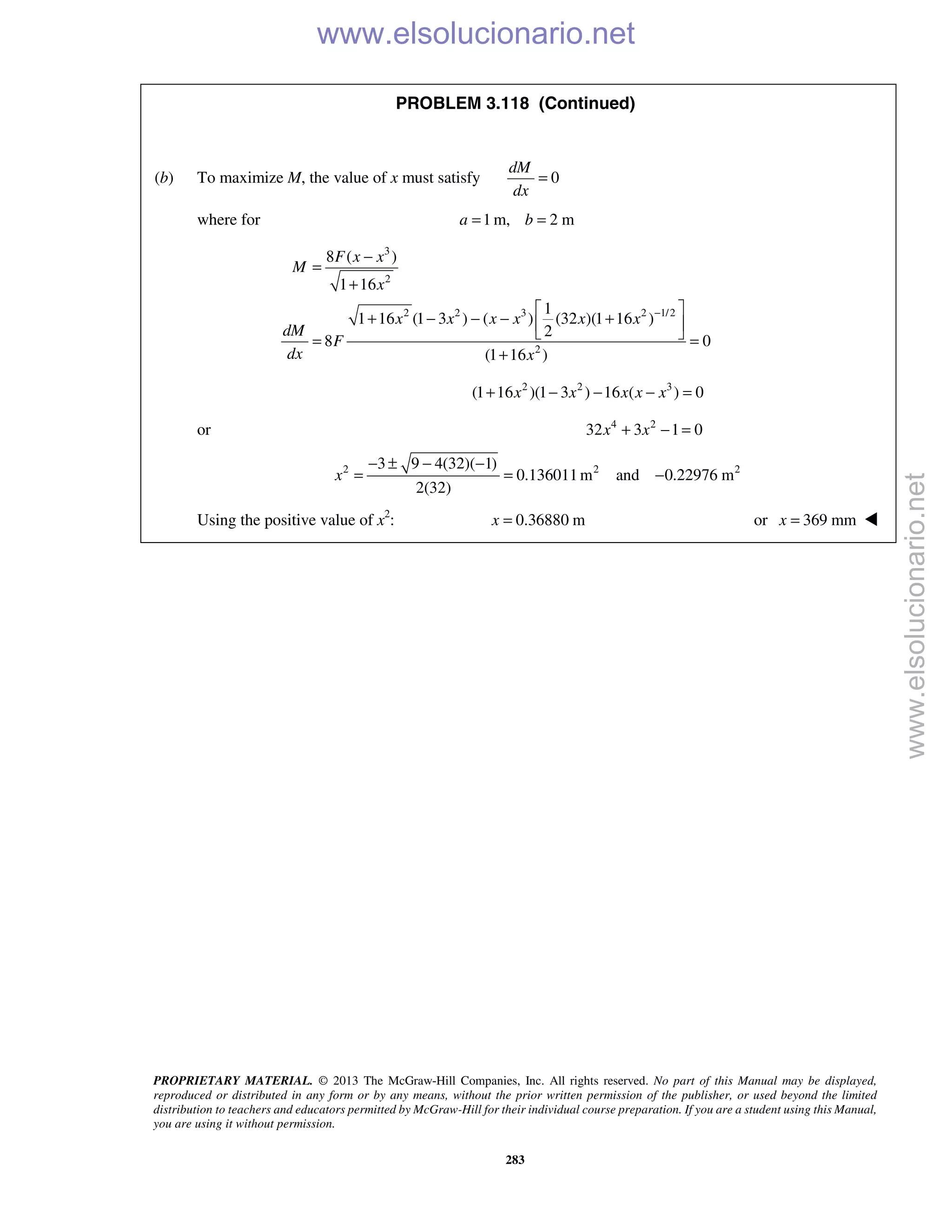 PROPRIETARY MATERIAL. © 2013 The McGraw-Hill Companies, Inc. All rights reserved. No part of this Manual may be displayed,
reproduced or distributed in any form or by any means, without the prior written permission of the publisher, or used beyond the limited
distribution to teachers and educators permitted by McGraw-Hill for their individual course preparation. If you are a student using this Manual,
you are using it without permission.
283
PROBLEM 3.118 (Continued)
(b) To maximize M, the value of x must satisfy 0
dM
dx
=
where for 1 m, 2 ma b= =
3
2
2 2 3 2 1/2
2
8 ( )
1 16
1
1 16 (1 3 ) ( ) (32 )(1 16 )
2
8 0
(1 16 )
F x x
M
x
x x x x x x
dM
F
dx x
−
−
=
+
 
+ − − − + 
 = =
+
2 2 3
(1 16 )(1 3 ) 16 ( ) 0x x x x x+ − − − =
or 4 2
32 3 1 0x x+ − =
2 2 23 9 4(32)( 1)
0.136011m and 0.22976 m
2(32)
x
− ± − −
= = −
Using the positive value of x2
: 0.36880 mx = or 369 mmx = 
www.elsolucionario.net
www.elsolucionario.net
 