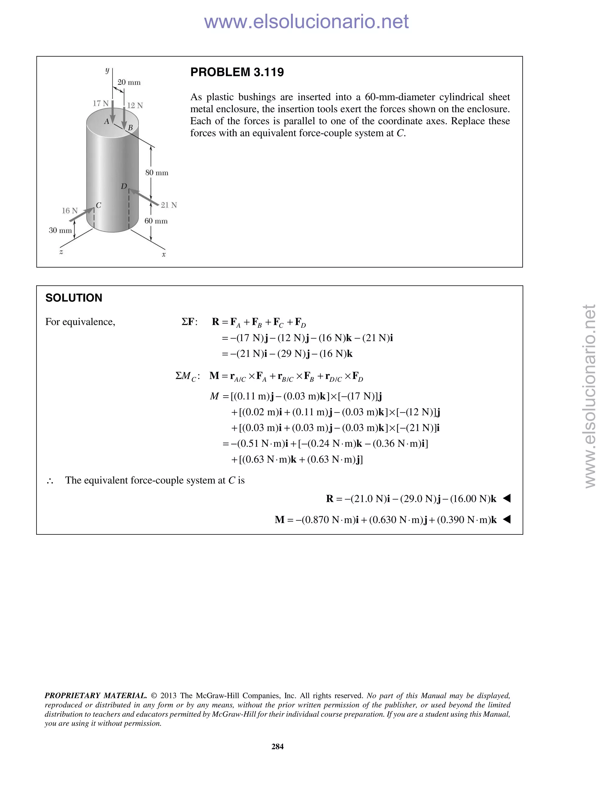 PROPRIETARY MATERIAL. © 2013 The McGraw-Hill Companies, Inc. All rights reserved. No part of this Manual may be displayed,
reproduced or distributed in any form or by any means, without the prior written permission of the publisher, or used beyond the limited
distribution to teachers and educators permitted by McGraw-Hill for their individual course preparation. If you are a student using this Manual,
you are using it without permission.
284
PROBLEM 3.119
As plastic bushings are inserted into a 60-mm-diameter cylindrical sheet
metal enclosure, the insertion tools exert the forces shown on the enclosure.
Each of the forces is parallel to one of the coordinate axes. Replace these
forces with an equivalent force-couple system at C.
SOLUTION
For equivalence, :ΣF
(17 N) (12 N) (16 N) (21 N)
(21 N) (29 N) (16 N)
A B C D= + + +
= − − − −
= − − −
R F F F F
j j k i
i j k
/ / /:C A C A B C B D C DMΣ = × + × + ×M r F r F r F
[(0.11 m) (0.03 m) ] [ (17 N)]
[(0.02 m) (0.11 m) (0.03 m) ] [ (12 N)]
[(0.03 m) (0.03 m) (0.03 m) ] [ (21 N)]
(0.51 N m) [ (0.24 N m) (0.36 N m) ]
[(0.63 N m) (0.63 N m) ]
M = − × −
+ + − × −
+ + − × −
= − ⋅ + − ⋅ − ⋅
+ ⋅ + ⋅
j k j
i j k j
i j k i
i k i
k j
∴ The equivalent force-couple system at C is
(21.0 N) (29.0 N) (16.00 N)= − − −R i j k 
(0.870 N m) (0.630 N m) (0.390 N m)= − ⋅ + ⋅ + ⋅M i j k 
www.elsolucionario.net
www.elsolucionario.net
 
