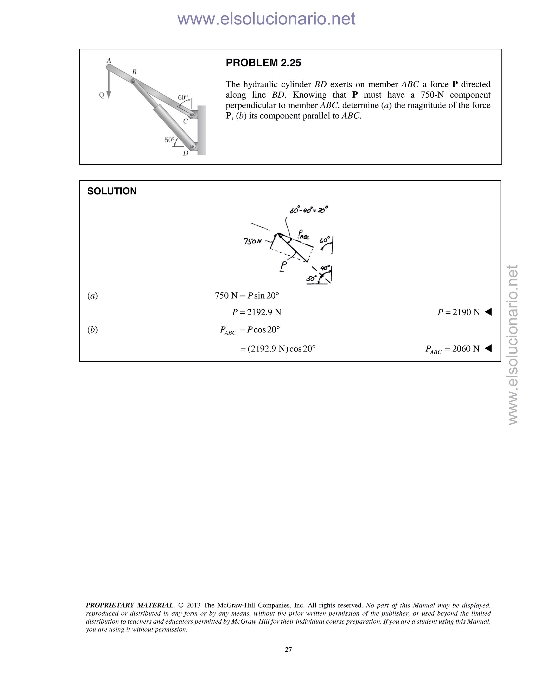 PROPRIETARY MATERIAL. © 2013 The McGraw-Hill Companies, Inc. All rights reserved. No part of this Manual may be displayed,
reproduced or distributed in any form or by any means, without the prior written permission of the publisher, or used beyond the limited
distribution to teachers and educators permitted by McGraw-Hill for their individual course preparation. If you are a student using this Manual,
you are using it without permission.
27
PROBLEM 2.25
The hydraulic cylinder BD exerts on member ABC a force P directed
along line BD. Knowing that P must have a 750-N component
perpendicular to member ABC, determine (a) the magnitude of the force
P, (b) its component parallel to ABC.
SOLUTION
(a) 750 N sin 20P= °
2192.9 NP = 2190 NP = 
(b) cos20ABCP P= °
(2192.9 N)cos20= ° 2060 NABCP = 
www.elsolucionario.net
www.elsolucionario.net
 