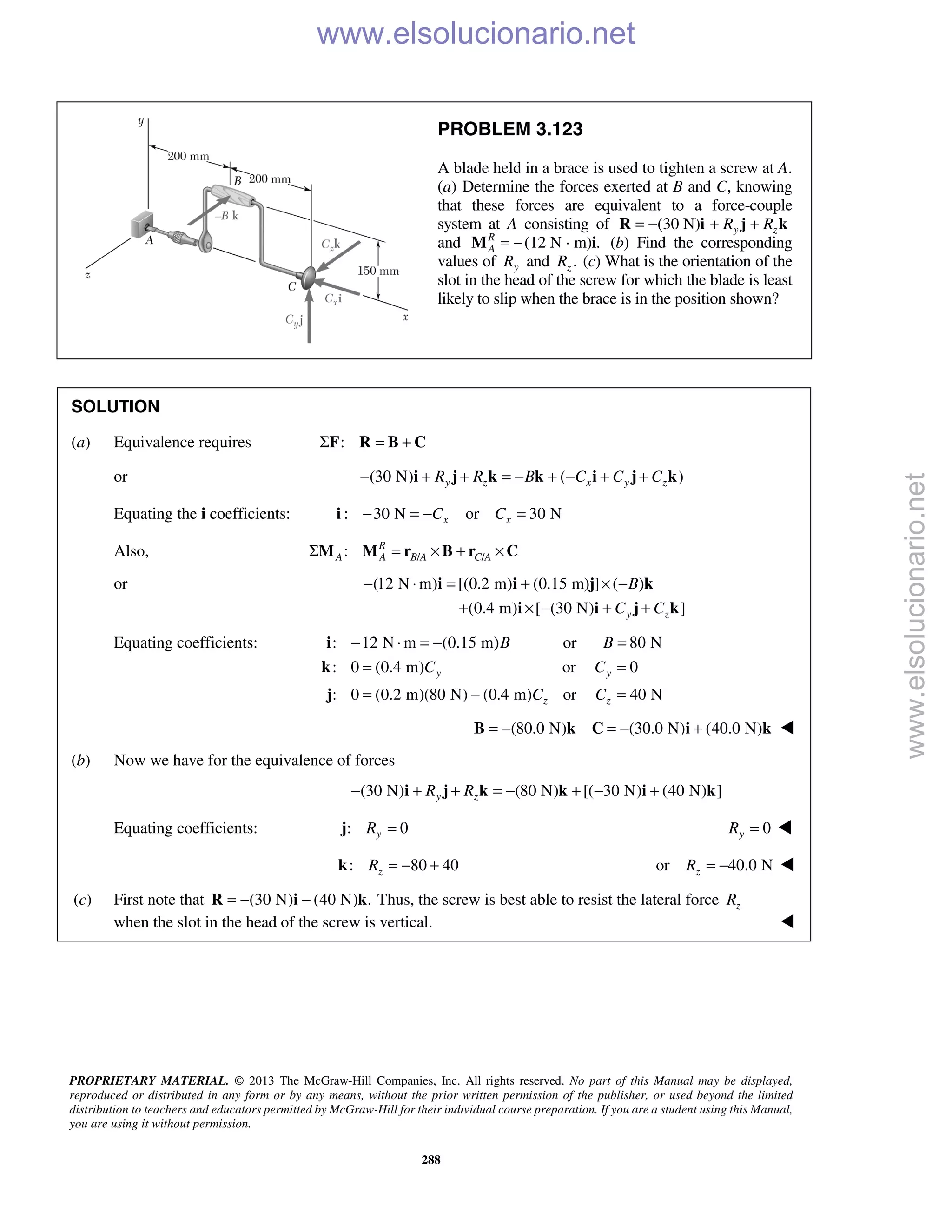 PROPRIETARY MATERIAL. © 2013 The McGraw-Hill Companies, Inc. All rights reserved. No part of this Manual may be displayed,
reproduced or distributed in any form or by any means, without the prior written permission of the publisher, or used beyond the limited
distribution to teachers and educators permitted by McGraw-Hill for their individual course preparation. If you are a student using this Manual,
you are using it without permission.
288
PROBLEM 3.123
A blade held in a brace is used to tighten a screw at A.
(a) Determine the forces exerted at B and C, knowing
that these forces are equivalent to a force-couple
system at A consisting of (30 N) + +y zR R= −R i j k
and (12 N · m) .R
A = −M i (b) Find the corresponding
values of yR and .zR (c) What is the orientation of the
slot in the head of the screw for which the blade is least
likely to slip when the brace is in the position shown?
SOLUTION
(a) Equivalence requires :Σ = +F R B C
or (30 N) ( )y z x y zR R B C C C− + + = − + − + +i j k k i j k
Equating the i coefficients: : 30 N or 30 Nx xC C− = − =i
Also, / /: R
A A B A C AΣ = × + ×M M r B r C
or (12 N m) [(0.2 m) (0.15 m) ] ( )
(0.4 m) [ (30 N) ]y z
B
C C
− ⋅ = + × −
+ × − + +
i i j k
i i j k
Equating coefficients: : 12 N m (0.15 m) or 80 N
: 0 (0.4 m) or 0
: 0 (0.2 m)(80 N) (0.4 m) or 40 N
y y
z z
B B
C C
C C
− ⋅ = − =
= =
= − =
i
k
j
(80.0 N) (30.0 N) (40.0 N)= − = − +B k C i k 
(b) Now we have for the equivalence of forces
(30 N) (80 N) [( 30 N) (40 N) ]y zR R− + + = − + − +i j k k i k
Equating coefficients: : 0yR =j 0yR = 
: 80 40zR = − +k or 40.0 NzR = − 
(c) First note that (30 N) (40 N) .= − −R i k Thus, the screw is best able to resist the lateral force zR
when the slot in the head of the screw is vertical.  www.elsolucionario.net
www.elsolucionario.net
 