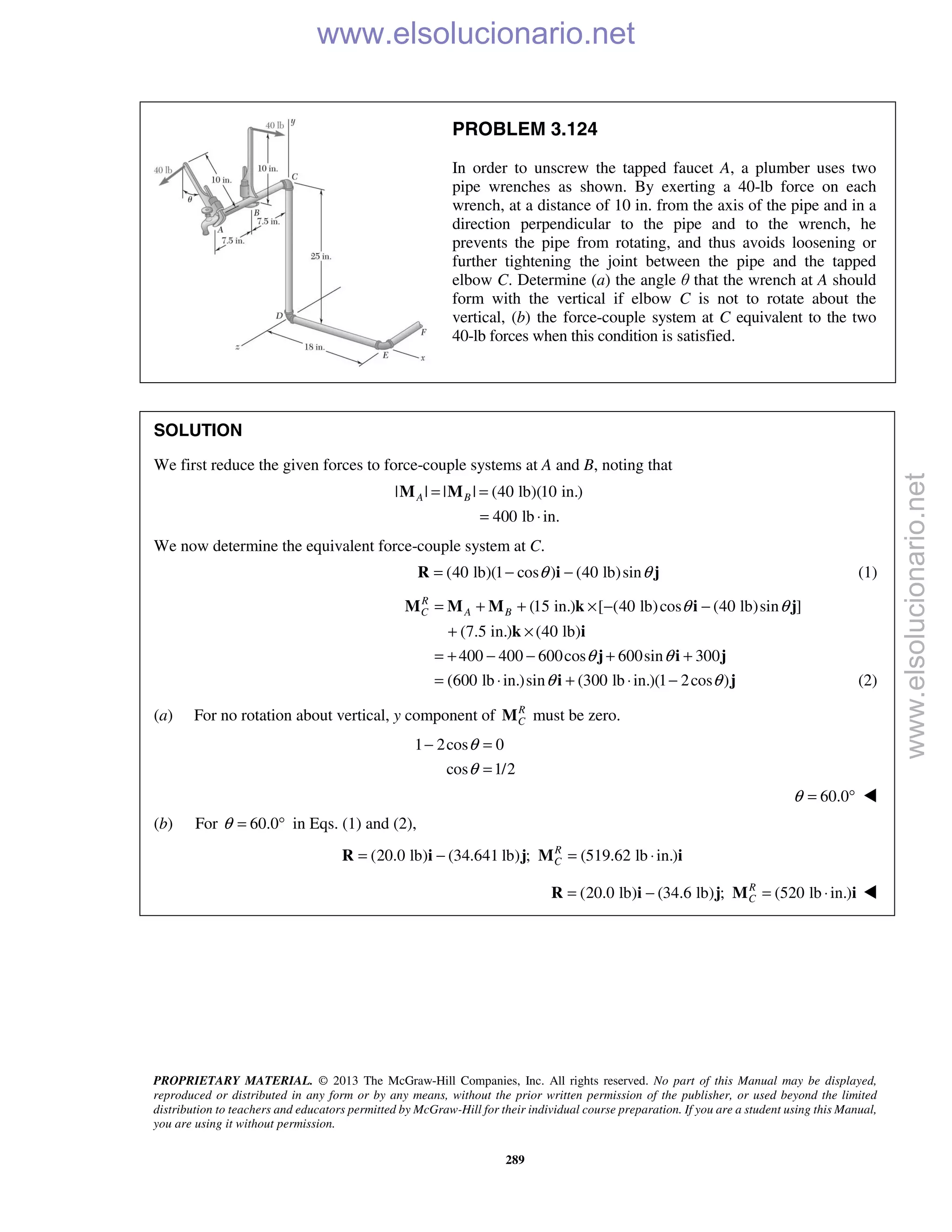 PROPRIETARY MATERIAL. © 2013 The McGraw-Hill Companies, Inc. All rights reserved. No part of this Manual may be displayed,
reproduced or distributed in any form or by any means, without the prior written permission of the publisher, or used beyond the limited
distribution to teachers and educators permitted by McGraw-Hill for their individual course preparation. If you are a student using this Manual,
you are using it without permission.
289
PROBLEM 3.124
In order to unscrew the tapped faucet A, a plumber uses two
pipe wrenches as shown. By exerting a 40-lb force on each
wrench, at a distance of 10 in. from the axis of the pipe and in a
direction perpendicular to the pipe and to the wrench, he
prevents the pipe from rotating, and thus avoids loosening or
further tightening the joint between the pipe and the tapped
elbow C. Determine (a) the angle θ that the wrench at A should
form with the vertical if elbow C is not to rotate about the
vertical, (b) the force-couple system at C equivalent to the two
40-lb forces when this condition is satisfied.
SOLUTION
We first reduce the given forces to force-couple systems at A and B, noting that
| | | | (40 lb)(10 in.)
400 lb in.
A B= =
= ⋅
M M
We now determine the equivalent force-couple system at C.
(40 lb)(1 cos ) (40 lb)sinθ θ= − −R i j (1)
(15 in.) [ (40 lb)cos (40 lb)sin ]
(7.5 in.) (40 lb)
400 400 600cos 600sin 300
(600 lb in.)sin (300 lb in.)(1 2cos )
R
C A B θ θ
θ θ
θ θ
= + + × − −
+ ×
= + − − + +
= ⋅ + ⋅ −
M M M k i j
k i
j i j
i j (2)
(a) For no rotation about vertical, y component of R
CM must be zero.
1 2cos 0
cos 1/2
θ
θ
− =
=
60.0θ = ° 
(b) For 60.0θ = ° in Eqs. (1) and (2),
(20.0 lb) (34.641 lb) ; (519.62 lb in.)R
C= − = ⋅R i j M i
(20.0 lb) (34.6 lb) ; (520 lb in.)R
C= − = ⋅R i j M i 
www.elsolucionario.net
www.elsolucionario.net
 