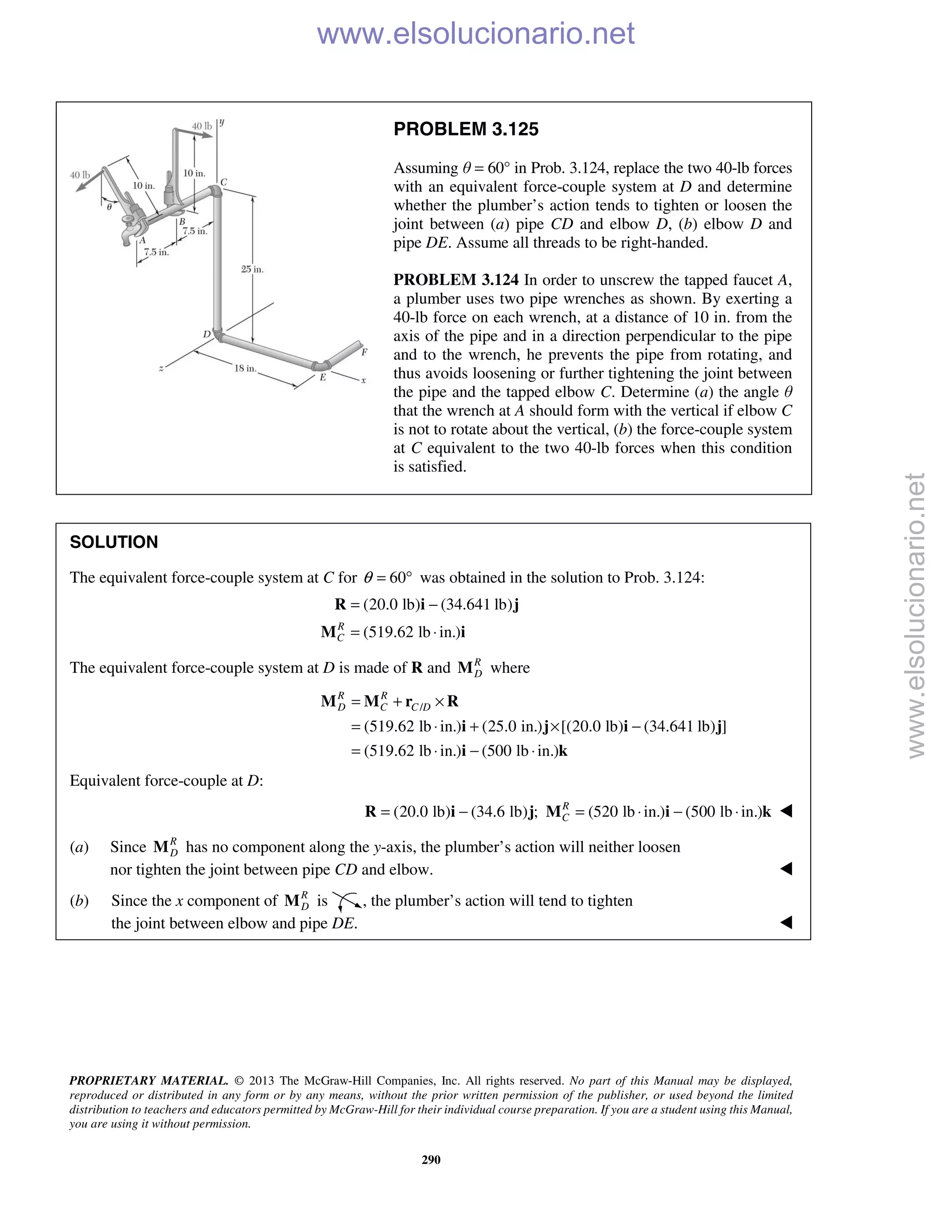 PROPRIETARY MATERIAL. © 2013 The McGraw-Hill Companies, Inc. All rights reserved. No part of this Manual may be displayed,
reproduced or distributed in any form or by any means, without the prior written permission of the publisher, or used beyond the limited
distribution to teachers and educators permitted by McGraw-Hill for their individual course preparation. If you are a student using this Manual,
you are using it without permission.
290
PROBLEM 3.125
Assuming θ = 60° in Prob. 3.124, replace the two 40-lb forces
with an equivalent force-couple system at D and determine
whether the plumber’s action tends to tighten or loosen the
joint between (a) pipe CD and elbow D, (b) elbow D and
pipe DE. Assume all threads to be right-handed.
PROBLEM 3.124 In order to unscrew the tapped faucet A,
a plumber uses two pipe wrenches as shown. By exerting a
40-lb force on each wrench, at a distance of 10 in. from the
axis of the pipe and in a direction perpendicular to the pipe
and to the wrench, he prevents the pipe from rotating, and
thus avoids loosening or further tightening the joint between
the pipe and the tapped elbow C. Determine (a) the angle θ
that the wrench at A should form with the vertical if elbow C
is not to rotate about the vertical, (b) the force-couple system
at C equivalent to the two 40-lb forces when this condition
is satisfied.
SOLUTION
The equivalent force-couple system at C for 60θ = ° was obtained in the solution to Prob. 3.124:
(20.0 lb) (34.641 lb)
(519.62 lb in.)R
C
= −
= ⋅
R i j
M i
The equivalent force-couple system at D is made of R and R
DM where
/
(519.62 lb in.) (25.0 in.) [(20.0 lb) (34.641 lb) ]
(519.62 lb in.) (500 lb in.)
R R
D C C D= + ×
= ⋅ + × −
= ⋅ − ⋅
M M r R
i j i j
i k
Equivalent force-couple at D:
(20.0 lb) (34.6 lb) ; (520 lb in.) (500 lb in.)R
C= − = ⋅ − ⋅R i j M i k 
(a) Since R
DM has no component along the y-axis, the plumber’s action will neither loosen
nor tighten the joint between pipe CD and elbow. 
(b) Since the x component of R
DM is , the plumber’s action will tend to tighten
the joint between elbow and pipe DE.  www.elsolucionario.net
www.elsolucionario.net
 
