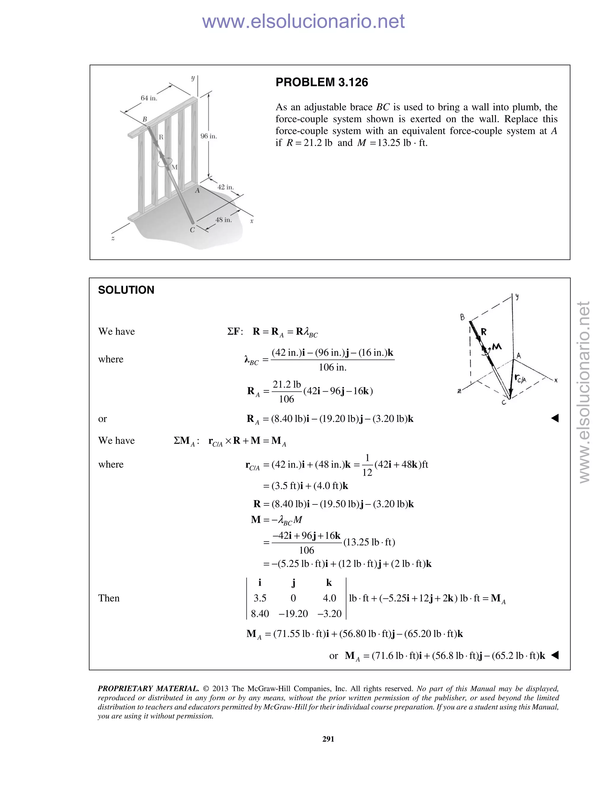 PROPRIETARY MATERIAL. © 2013 The McGraw-Hill Companies, Inc. All rights reserved. No part of this Manual may be displayed,
reproduced or distributed in any form or by any means, without the prior written permission of the publisher, or used beyond the limited
distribution to teachers and educators permitted by McGraw-Hill for their individual course preparation. If you are a student using this Manual,
you are using it without permission.
291
PROBLEM 3.126
As an adjustable brace BC is used to bring a wall into plumb, the
force-couple system shown is exerted on the wall. Replace this
force-couple system with an equivalent force-couple system at A
if 21.2 lbR = and 13.25 lb · ft.M =
SOLUTION
We have : A BCλΣ = =F R R R
where
(42 in.) (96 in.) (16 in.)
106 in.
BC
− −
=
i j k
λ
21.2 lb
(42 96 16 )
106
A = − −R i j k
or (8.40 lb) (19.20 lb) (3.20 lb)A = − −R i j k 
We have /:A C A AΣ × + =M r R M M
where /
1
(42 in.) (48 in.) (42 48 )ft
12
(3.5 ft) (4.0 ft)
C A = + = +
= +
r i k i k
i k
(8.40 lb) (19.50 lb) (3.20 lb)
42 96 16
(13.25 lb ft)
106
(5.25 lb ft) (12 lb ft) (2 lb ft)
BC Mλ
= − −
= −
− + +
= ⋅
= − ⋅ + ⋅ + ⋅
R i j k
M
i j k
i j k
Then 3.5 0 4.0 lb ft ( 5.25 12 2 ) lb ft
8.40 19.20 3.20
A⋅ + − + + ⋅ =
− −
i j k
i j k M
(71.55 lb ft) (56.80 lb ft) (65.20 lb ft)A = ⋅ + ⋅ − ⋅M i j k
or (71.6 lb ft) (56.8 lb ft) (65.2 lb ft)A = ⋅ + ⋅ − ⋅M i j k 
www.elsolucionario.net
www.elsolucionario.net
 