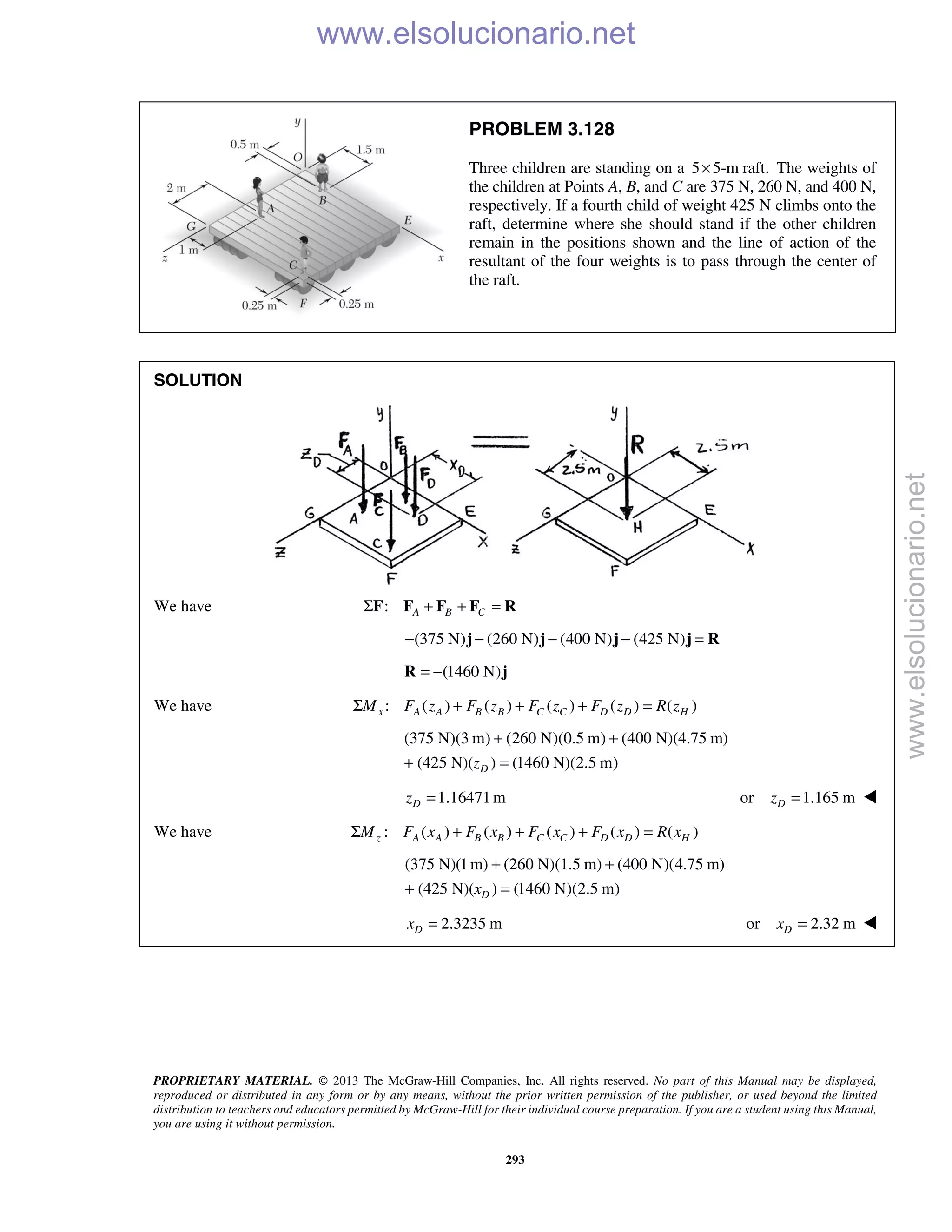 PROPRIETARY MATERIAL. © 2013 The McGraw-Hill Companies, Inc. All rights reserved. No part of this Manual may be displayed,
reproduced or distributed in any form or by any means, without the prior written permission of the publisher, or used beyond the limited
distribution to teachers and educators permitted by McGraw-Hill for their individual course preparation. If you are a student using this Manual,
you are using it without permission.
293
PROBLEM 3.128
Three children are standing on a 5 5-m raft.× The weights of
the children at Points A, B, and C are 375 N, 260 N, and 400 N,
respectively. If a fourth child of weight 425 N climbs onto the
raft, determine where she should stand if the other children
remain in the positions shown and the line of action of the
resultant of the four weights is to pass through the center of
the raft.
SOLUTION
We have : A B CΣ + + =F F F F R
(375 N) (260 N) (400 N) (425 N)− − − − =j j j j R
(1460 N)= −R j
We have : ( ) ( ) ( ) ( ) ( )x A A B B C C D D HM F z F z F z F z R zΣ + + + =
(375 N)(3 m) (260 N)(0.5 m) (400 N)(4.75 m)
(425 N)( ) (1460 N)(2.5 m)Dz
+ +
+ =
1.16471mDz = or 1.165 mDz = 
We have : ( ) ( ) ( ) ( ) ( )z A A B B C C D D HM F x F x F x F x R xΣ + + + =
(375 N)(1m) (260 N)(1.5 m) (400 N)(4.75 m)
(425 N)( ) (1460 N)(2.5 m)Dx
+ +
+ =
2.3235 mDx = or 2.32 mDx =  www.elsolucionario.net
www.elsolucionario.net
 