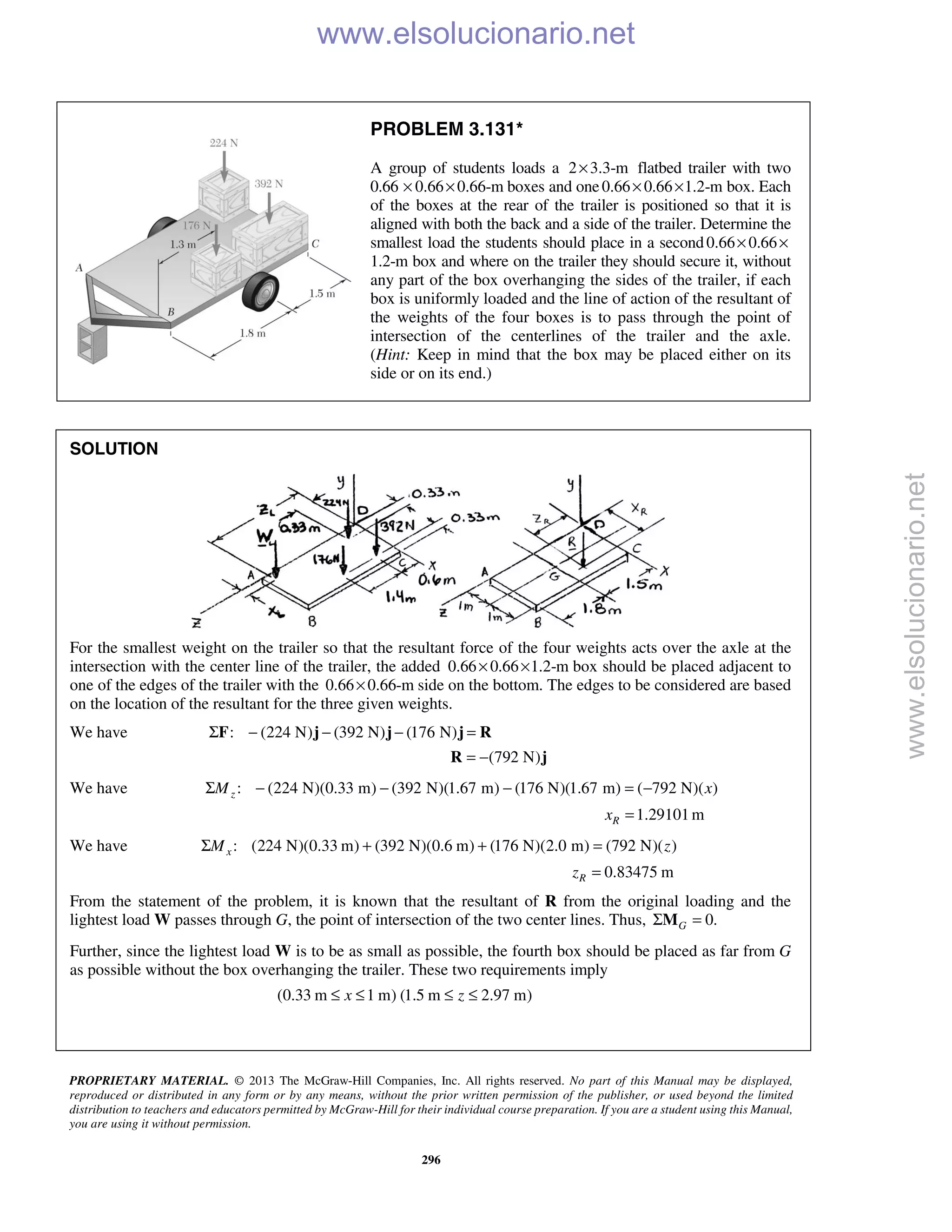 PROPRIETARY MATERIAL. © 2013 The McGraw-Hill Companies, Inc. All rights reserved. No part of this Manual may be displayed,
reproduced or distributed in any form or by any means, without the prior written permission of the publisher, or used beyond the limited
distribution to teachers and educators permitted by McGraw-Hill for their individual course preparation. If you are a student using this Manual,
you are using it without permission.
296
PROBLEM 3.131*
A group of students loads a 2 3.3-m× flatbed trailer with two
0.66 0.66 0.66-m× × boxes and one0.66 0.66 1.2-m× × box. Each
of the boxes at the rear of the trailer is positioned so that it is
aligned with both the back and a side of the trailer. Determine the
smallest load the students should place in a second0.66 0.66× ×
1.2-m box and where on the trailer they should secure it, without
any part of the box overhanging the sides of the trailer, if each
box is uniformly loaded and the line of action of the resultant of
the weights of the four boxes is to pass through the point of
intersection of the centerlines of the trailer and the axle.
(Hint: Keep in mind that the box may be placed either on its
side or on its end.)
SOLUTION
For the smallest weight on the trailer so that the resultant force of the four weights acts over the axle at the
intersection with the center line of the trailer, the added 0.66 0.66 1.2-m× × box should be placed adjacent to
one of the edges of the trailer with the 0.66 0.66-m× side on the bottom. The edges to be considered are based
on the location of the resultant for the three given weights.
We have : (224 N) (392 N) (176 N)Σ − − − =F j j j R
(792 N)= −R j
We have : (224 N)(0.33 m) (392 N)(1.67 m) (176 N)(1.67 m) ( 792 N)( )zM xΣ − − − = −
1.29101mRx =
We have : (224 N)(0.33 m) (392 N)(0.6 m) (176 N)(2.0 m) (792 N)( )xM zΣ + + =
0.83475 mRz =
From the statement of the problem, it is known that the resultant of R from the original loading and the
lightest load W passes through G, the point of intersection of the two center lines. Thus, 0.GΣ =M
Further, since the lightest load W is to be as small as possible, the fourth box should be placed as far from G
as possible without the box overhanging the trailer. These two requirements imply
(0.33 m 1 m) (1.5 m 2.97 m)x z≤ ≤ ≤ ≤
www.elsolucionario.net
www.elsolucionario.net
 