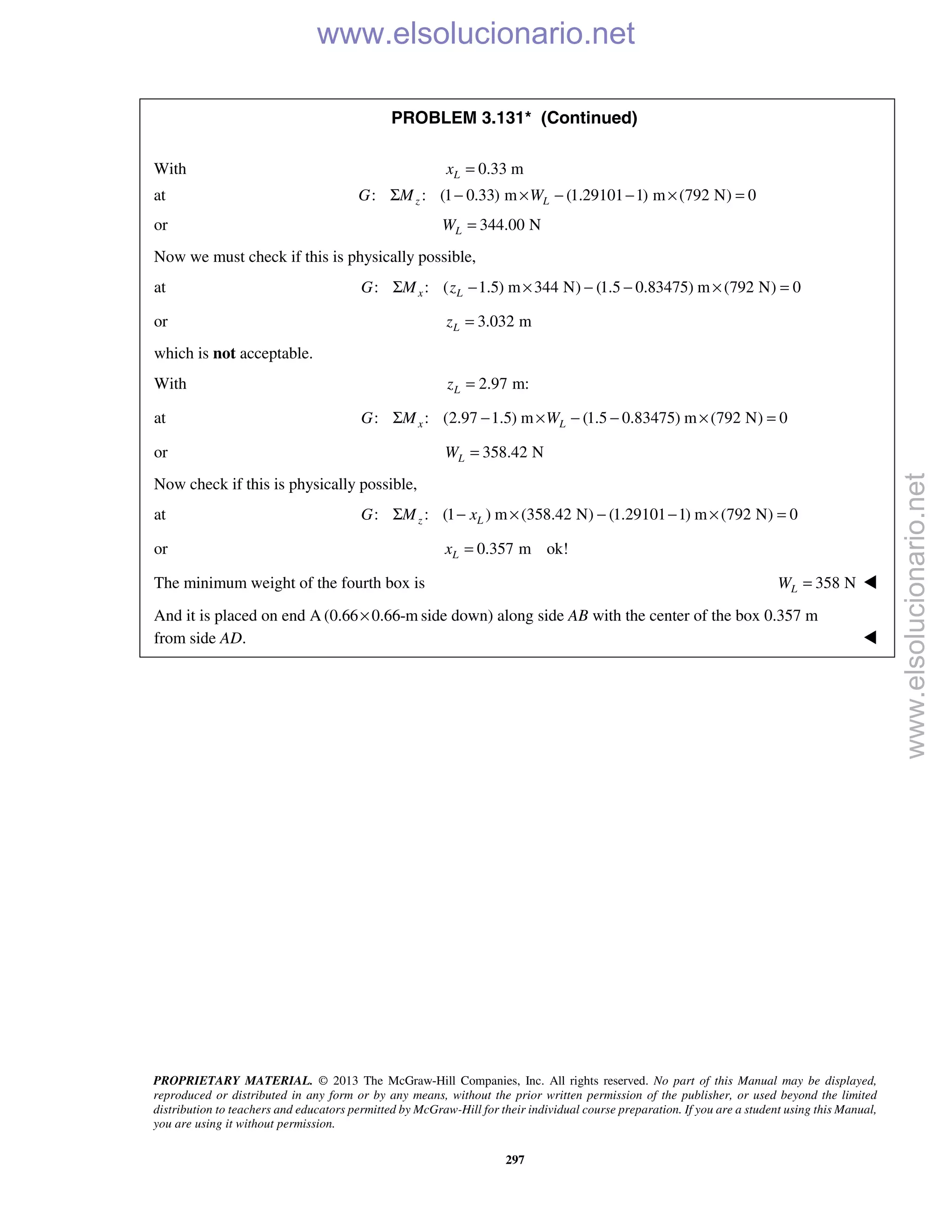 PROPRIETARY MATERIAL. © 2013 The McGraw-Hill Companies, Inc. All rights reserved. No part of this Manual may be displayed,
reproduced or distributed in any form or by any means, without the prior written permission of the publisher, or used beyond the limited
distribution to teachers and educators permitted by McGraw-Hill for their individual course preparation. If you are a student using this Manual,
you are using it without permission.
297
PROBLEM 3.131* (Continued)
With 0.33 mLx =
at : : (1 0.33) m (1.29101 1) m (792 N) 0z LG M WΣ − × − − × =
or 344.00 NLW =
Now we must check if this is physically possible,
at : : ( 1.5) m 344 N) (1.5 0.83475) m (792 N) 0x LG M zΣ − × − − × =
or 3.032 mLz =
which is not acceptable.
With 2.97 m:Lz =
at : : (2.97 1.5) m (1.5 0.83475) m (792 N) 0x LG M WΣ − × − − × =
or 358.42 NLW =
Now check if this is physically possible,
at : : (1 ) m (358.42 N) (1.29101 1) m (792 N) 0z LG M xΣ − × − − × =
or 0.357 m ok!Lx =
The minimum weight of the fourth box is 358 NLW = 
And it is placed on end A (0.66 0.66-m× side down) along side AB with the center of the box 0.357 m
from side AD. 
www.elsolucionario.net
www.elsolucionario.net
 