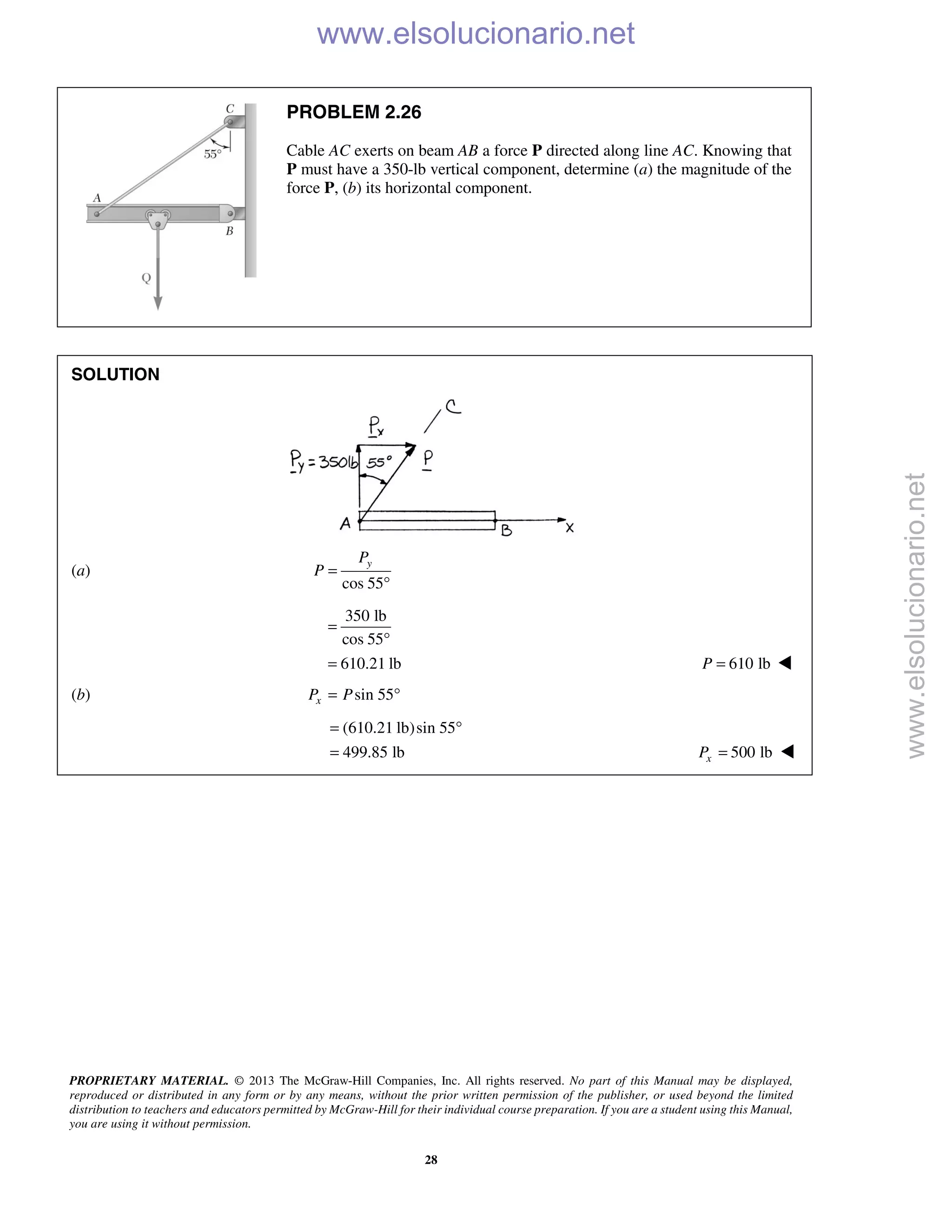 PROPRIETARY MATERIAL. © 2013 The McGraw-Hill Companies, Inc. All rights reserved. No part of this Manual may be displayed,
reproduced or distributed in any form or by any means, without the prior written permission of the publisher, or used beyond the limited
distribution to teachers and educators permitted by McGraw-Hill for their individual course preparation. If you are a student using this Manual,
you are using it without permission.
28
PROBLEM 2.26
Cable AC exerts on beam AB a force P directed along line AC. Knowing that
P must have a 350-lb vertical component, determine (a) the magnitude of the
force P, (b) its horizontal component.
SOLUTION
(a)
cos 55
yP
P =
°
350 lb
cos 55
610.21 lb
=
°
= 610 lbP = 
(b) sin 55xP P= °
(610.21 lb)sin 55
499.85 lb
= °
= 500 lbxP = 
www.elsolucionario.net
www.elsolucionario.net
 