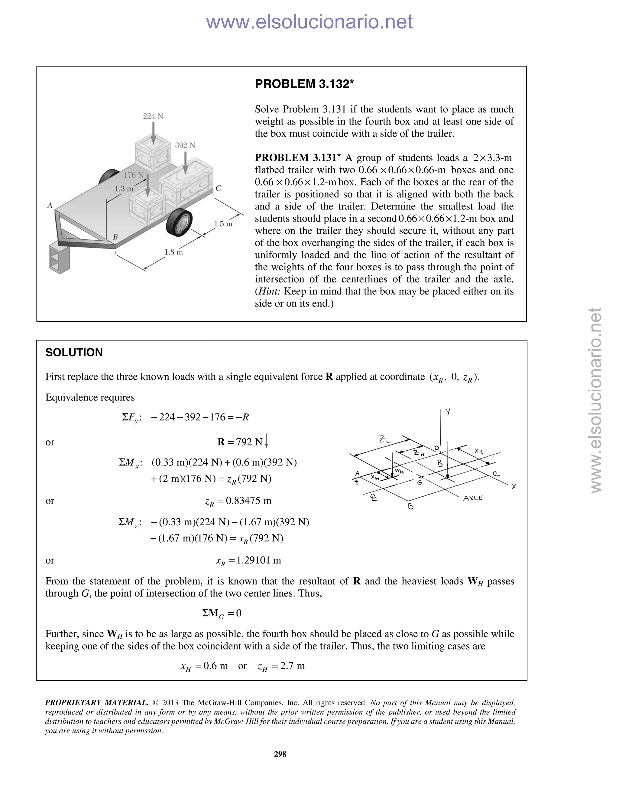 PROPRIETARY MATERIAL. © 2013 The McGraw-Hill Companies, Inc. All rights reserved. No part of this Manual may be displayed,
reproduced or distributed in any form or by any means, without the prior written permission of the publisher, or used beyond the limited
distribution to teachers and educators permitted by McGraw-Hill for their individual course preparation. If you are a student using this Manual,
you are using it without permission.
298
PROBLEM 3.132*
Solve Problem 3.131 if the students want to place as much
weight as possible in the fourth box and at least one side of
the box must coincide with a side of the trailer.
PROBLEM 3.131* A group of students loads a 2 3.3-m×
flatbed trailer with two 0.66 0.66 0.66-m× × boxes and one
0.66 0.66 1.2-m× × box. Each of the boxes at the rear of the
trailer is positioned so that it is aligned with both the back
and a side of the trailer. Determine the smallest load the
students should place in a second 0.66 0.66 1.2-m× × box and
where on the trailer they should secure it, without any part
of the box overhanging the sides of the trailer, if each box is
uniformly loaded and the line of action of the resultant of
the weights of the four boxes is to pass through the point of
intersection of the centerlines of the trailer and the axle.
(Hint: Keep in mind that the box may be placed either on its
side or on its end.)
SOLUTION
First replace the three known loads with a single equivalent force R applied at coordinate ( , 0, ).R Rx z
Equivalence requires
: 224 392 176yF RΣ − − − = −
or 792 N=R
: (0.33 m)(224 N) (0.6 m)(392 N)
(2 m)(176 N) (792 N)
x
R
M
z
Σ +
+ =
or 0.83475 mRz =
: (0.33 m)(224 N) (1.67 m)(392 N)
(1.67 m)(176 N) (792 N)
z
R
M
x
Σ − −
− =
or 1.29101 mRx =
From the statement of the problem, it is known that the resultant of R and the heaviest loads WH passes
through G, the point of intersection of the two center lines. Thus,
0GΣ =M
Further, since WH is to be as large as possible, the fourth box should be placed as close to G as possible while
keeping one of the sides of the box coincident with a side of the trailer. Thus, the two limiting cases are
0.6 m or 2.7 mH Hx z= =
www.elsolucionario.net
www.elsolucionario.net
 