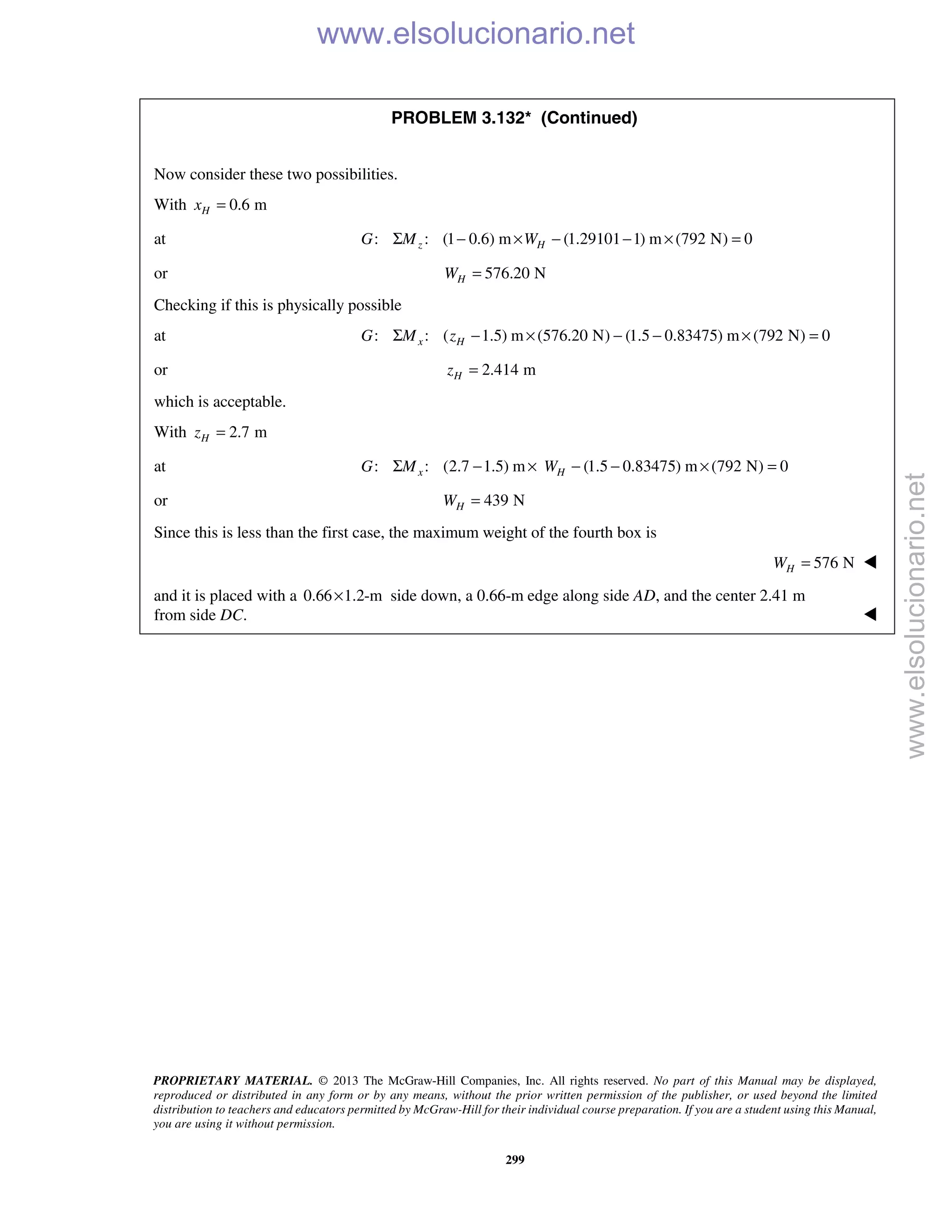 PROPRIETARY MATERIAL. © 2013 The McGraw-Hill Companies, Inc. All rights reserved. No part of this Manual may be displayed,
reproduced or distributed in any form or by any means, without the prior written permission of the publisher, or used beyond the limited
distribution to teachers and educators permitted by McGraw-Hill for their individual course preparation. If you are a student using this Manual,
you are using it without permission.
299
PROBLEM 3.132* (Continued)
Now consider these two possibilities.
With 0.6 mHx =
at : : (1 0.6) m (1.29101 1) m (792 N) 0z HG M WΣ − × − − × =
or 576.20 NHW =
Checking if this is physically possible
at : : ( 1.5) m (576.20 N) (1.5 0.83475) m (792 N) 0x HG M zΣ − × − − × =
or 2.414 mHz =
which is acceptable.
With 2.7 mHz =
at : : (2.7 1.5) m (1.5 0.83475) m (792 N) 0x HG M WΣ − × − − × =
or 439 NHW =
Since this is less than the first case, the maximum weight of the fourth box is
576 NHW = 
and it is placed with a 0.66 1.2-m× side down, a 0.66-m edge along side AD, and the center 2.41 m
from side DC. 
www.elsolucionario.net
www.elsolucionario.net
 