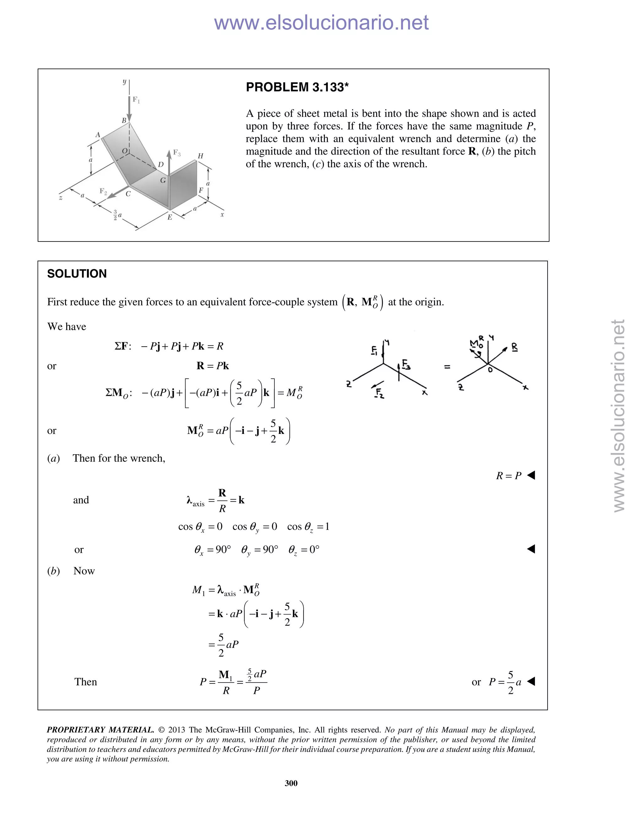 PROPRIETARY MATERIAL. © 2013 The McGraw-Hill Companies, Inc. All rights reserved. No part of this Manual may be displayed,
reproduced or distributed in any form or by any means, without the prior written permission of the publisher, or used beyond the limited
distribution to teachers and educators permitted by McGraw-Hill for their individual course preparation. If you are a student using this Manual,
you are using it without permission.
300
PROBLEM 3.133*
A piece of sheet metal is bent into the shape shown and is acted
upon by three forces. If the forces have the same magnitude P,
replace them with an equivalent wrench and determine (a) the
magnitude and the direction of the resultant force R, (b) the pitch
of the wrench, (c) the axis of the wrench.
SOLUTION
First reduce the given forces to an equivalent force-couple system ( ), R
OR M at the origin.
We have
: P P P RΣ − + + =F j j k
or P=R k
5
: ( ) ( )
2
R
O OaP aP aP M
  
Σ − + − + =  
  
M j i k
or
5
2
R
O aP
 
= − − + 
 
M i j k
(a) Then for the wrench,
R P= 
and axis
R
= =
R
λ k
cos 0 cos 0 cos 1x y zθ θ θ= = =
or 90 90 0x y zθ θ θ= ° = ° = ° 
(b) Now
1 axis
5
2
5
2
R
OM
aP
aP
= ⋅
 
= ⋅ − − + 
 
=
M
k i j k
λ
Then
5
1 2
aP
P
R P
= =
M
or
5
2
P a= 
www.elsolucionario.net
www.elsolucionario.net
 