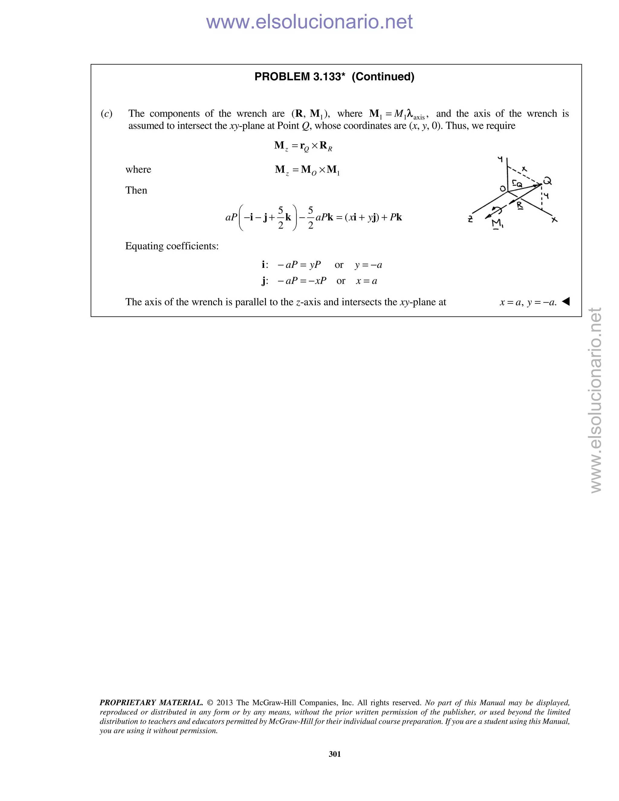 PROPRIETARY MATERIAL. © 2013 The McGraw-Hill Companies, Inc. All rights reserved. No part of this Manual may be displayed,
reproduced or distributed in any form or by any means, without the prior written permission of the publisher, or used beyond the limited
distribution to teachers and educators permitted by McGraw-Hill for their individual course preparation. If you are a student using this Manual,
you are using it without permission.
301
PROBLEM 3.133* (Continued)
(c) The components of the wrench are 1( , ),R M where 1 1 axis ,M=M λ and the axis of the wrench is
assumed to intersect the xy-plane at Point Q, whose coordinates are (x, y, 0). Thus, we require
z Q R= ×M r R
where 1z O= ×M M M
Then
5 5
( )
2 2
aP aP x y P
 
− − + − = + + 
 
i j k k i j k
Equating coefficients:
: or
: or
aP yP y a
aP xP x a
− = = −
− = − =
i
j
The axis of the wrench is parallel to the z-axis and intersects the xy-plane at , .x a y a= = − 
www.elsolucionario.net
www.elsolucionario.net
 
