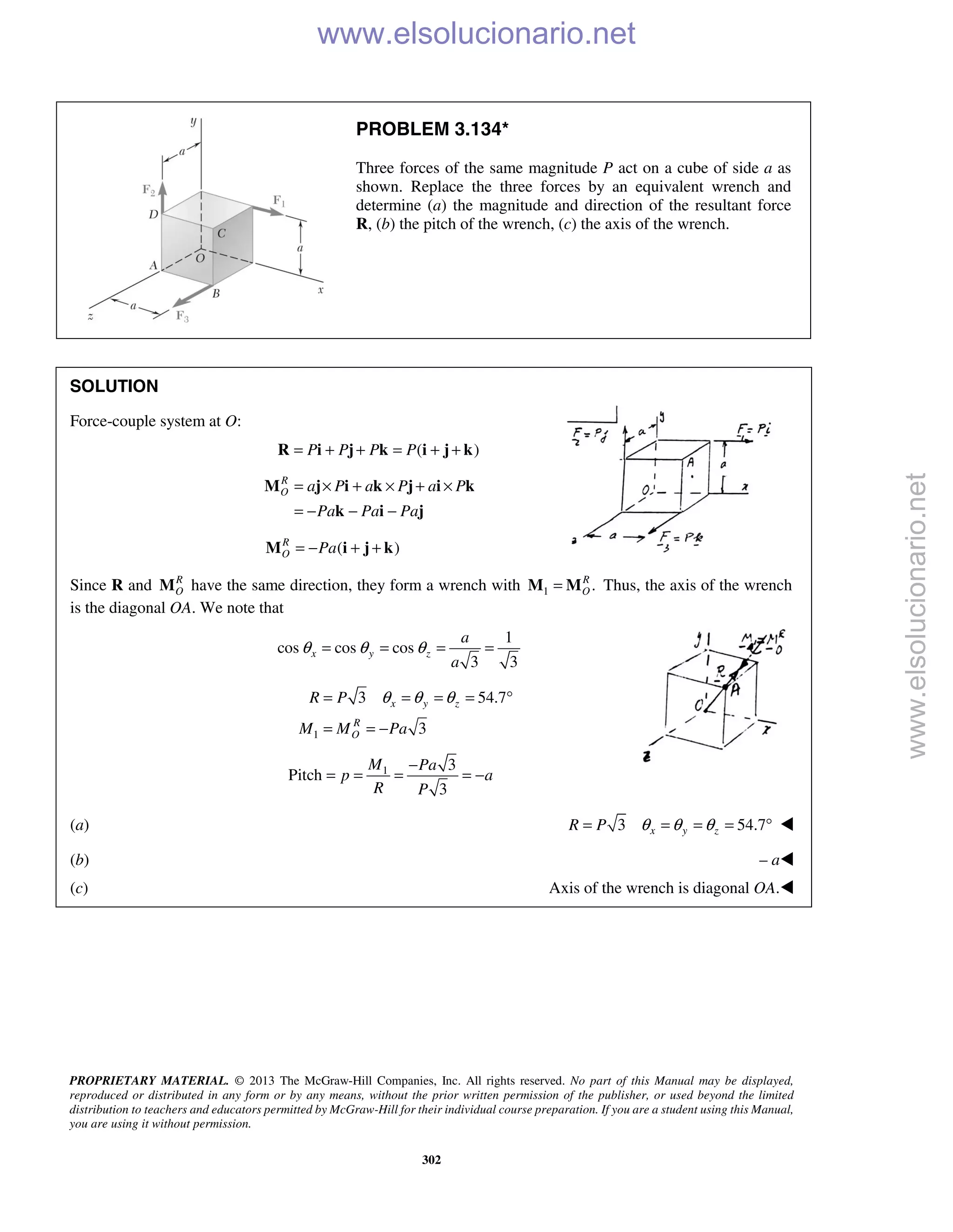 PROPRIETARY MATERIAL. © 2013 The McGraw-Hill Companies, Inc. All rights reserved. No part of this Manual may be displayed,
reproduced or distributed in any form or by any means, without the prior written permission of the publisher, or used beyond the limited
distribution to teachers and educators permitted by McGraw-Hill for their individual course preparation. If you are a student using this Manual,
you are using it without permission.
302
PROBLEM 3.134*
Three forces of the same magnitude P act on a cube of side a as
shown. Replace the three forces by an equivalent wrench and
determine (a) the magnitude and direction of the resultant force
R, (b) the pitch of the wrench, (c) the axis of the wrench.
SOLUTION
Force-couple system at O:
( )P P P P= + + = + +R i j k i j k
R
O a P a P a P
Pa Pa Pa
= × + × + ×
= − − −
M j i k j i k
k i j
( )R
O Pa= − + +M i j k
Since R and R
OM have the same direction, they form a wrench with 1 .R
O=M M Thus, the axis of the wrench
is the diagonal OA. We note that
1
cos cos cos
3 3
x y z
a
a
θ θ θ= = = =
1
3 54.7
3
x y z
R
O
R P
M M Pa
θ θ θ= = = = °
= = −
1 3
Pitch
3
M Pa
p a
R P
−
= = = = −
(a) 3 54.7x y zR P θ θ θ= = = = ° 
(b) – a
(c) Axis of the wrench is diagonal OA.
www.elsolucionario.net
www.elsolucionario.net
 