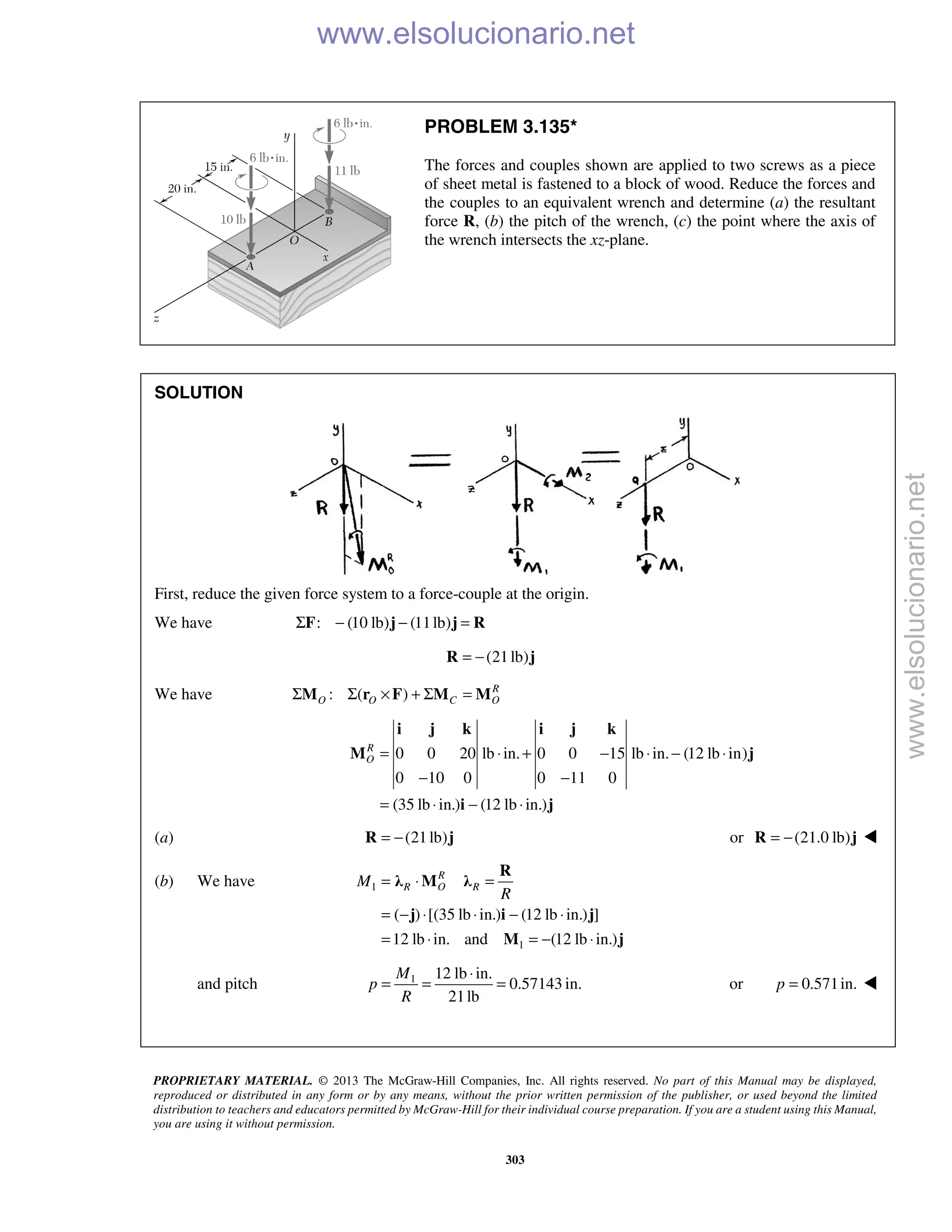 PROPRIETARY MATERIAL. © 2013 The McGraw-Hill Companies, Inc. All rights reserved. No part of this Manual may be displayed,
reproduced or distributed in any form or by any means, without the prior written permission of the publisher, or used beyond the limited
distribution to teachers and educators permitted by McGraw-Hill for their individual course preparation. If you are a student using this Manual,
you are using it without permission.
303
PROBLEM 3.135*
The forces and couples shown are applied to two screws as a piece
of sheet metal is fastened to a block of wood. Reduce the forces and
the couples to an equivalent wrench and determine (a) the resultant
force R, (b) the pitch of the wrench, (c) the point where the axis of
the wrench intersects the xz-plane.
SOLUTION
First, reduce the given force system to a force-couple at the origin.
We have : (10 lb) (11lb)Σ − − =F j j R
(21lb)= −R j
We have : ( ) R
O O C OΣ Σ × + Σ =M r F M M
0 0 20 lb in. 0 0 15 lb in. (12 lb in)
0 10 0 0 11 0
(35 lb in.) (12 lb in.)
R
O = ⋅ + − ⋅ − ⋅
− −
= ⋅ − ⋅
i j k i j k
M j
i j
(a) (21lb)= −R j or (21.0 lb)= −R j 
(b) We have 1
1
( ) [(35 lb in.) (12 lb in.) ]
12 lb in. and (12 lb in.)
R
R O RM
R
= ⋅ =
= − ⋅ ⋅ − ⋅
= ⋅ = − ⋅
R
λ M λ
j i j
M j
and pitch 1 12 lb in.
0.57143 in.
21lb
M
p
R
⋅
= = = or 0.571in.p = 
www.elsolucionario.net
www.elsolucionario.net
 