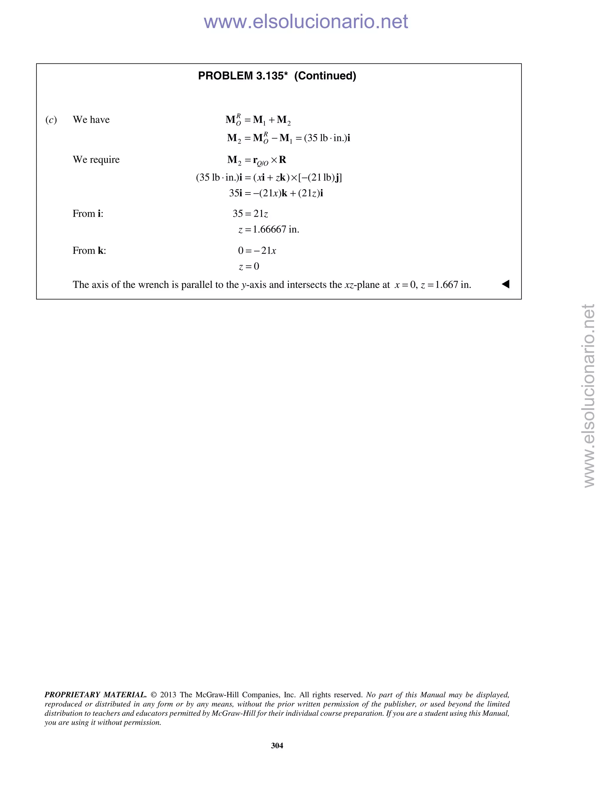PROPRIETARY MATERIAL. © 2013 The McGraw-Hill Companies, Inc. All rights reserved. No part of this Manual may be displayed,
reproduced or distributed in any form or by any means, without the prior written permission of the publisher, or used beyond the limited
distribution to teachers and educators permitted by McGraw-Hill for their individual course preparation. If you are a student using this Manual,
you are using it without permission.
304
PROBLEM 3.135* (Continued)
(c) We have 1 2
2 1 (35 lb in.)
R
O
R
O
= +
= − = ⋅
M M M
M M M i
We require 2 /
(35 lb in.) ( ) [ (21lb) ]
35 (21 ) (21 )
Q O
x z
x z
= ×
⋅ = + × −
= − +
M r R
i i k j
i k i
From i: 35 21
1.66667 in.
z
z
=
=
From k: 0 21
0
x
z
= −
=
The axis of the wrench is parallel to the y-axis and intersects the xz-plane at 0, 1.667 in.x z= = 
www.elsolucionario.net
www.elsolucionario.net
 