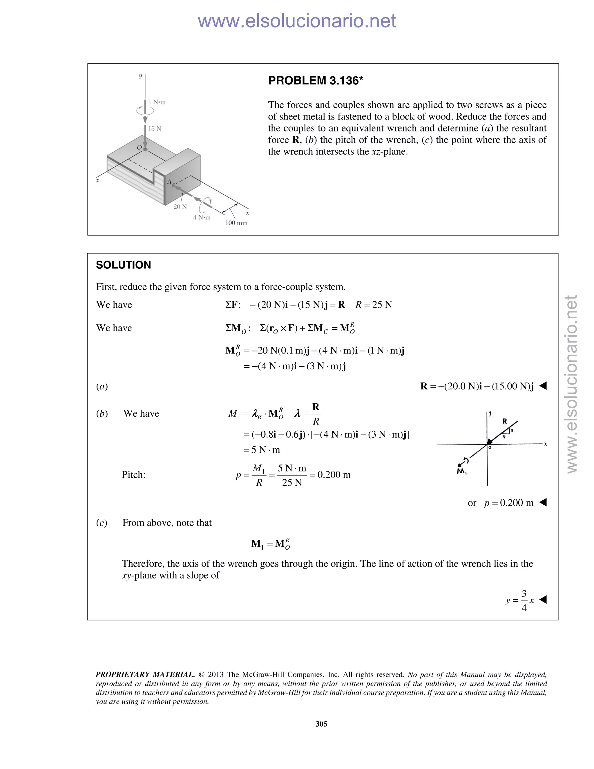 PROPRIETARY MATERIAL. © 2013 The McGraw-Hill Companies, Inc. All rights reserved. No part of this Manual may be displayed,
reproduced or distributed in any form or by any means, without the prior written permission of the publisher, or used beyond the limited
distribution to teachers and educators permitted by McGraw-Hill for their individual course preparation. If you are a student using this Manual,
you are using it without permission.
305
PROBLEM 3.136*
The forces and couples shown are applied to two screws as a piece
of sheet metal is fastened to a block of wood. Reduce the forces and
the couples to an equivalent wrench and determine (a) the resultant
force R, (b) the pitch of the wrench, (c) the point where the axis of
the wrench intersects the xz-plane.
SOLUTION
First, reduce the given force system to a force-couple system.
We have : (20 N) (15 N) 25 NRΣ − − = =F i j R
We have : ( ) R
O O C OΣ Σ × + Σ =M r F M M
20 N(0.1 m) (4 N m) (1 N m)
(4 N m) (3 N m)
R
O = − − ⋅ − ⋅
= − ⋅ − ⋅
M j i j
i j
(a) (20.0 N) (15.00 N)= − −R i j 
(b) We have 1
( 0.8 0.6 ) [ (4 N m) (3 N m) ]
5 N m
R
R OM
R
= ⋅ =
= − − ⋅ − ⋅ − ⋅
= ⋅
R
M
i j i j
λ λ
Pitch: 1 5 N m
0.200 m
25 N
M
p
R
⋅
= = =
or 0.200 mp = 
(c) From above, note that
1
R
O=M M
Therefore, the axis of the wrench goes through the origin. The line of action of the wrench lies in the
xy-plane with a slope of
3
4
y x= 
www.elsolucionario.net
www.elsolucionario.net
 