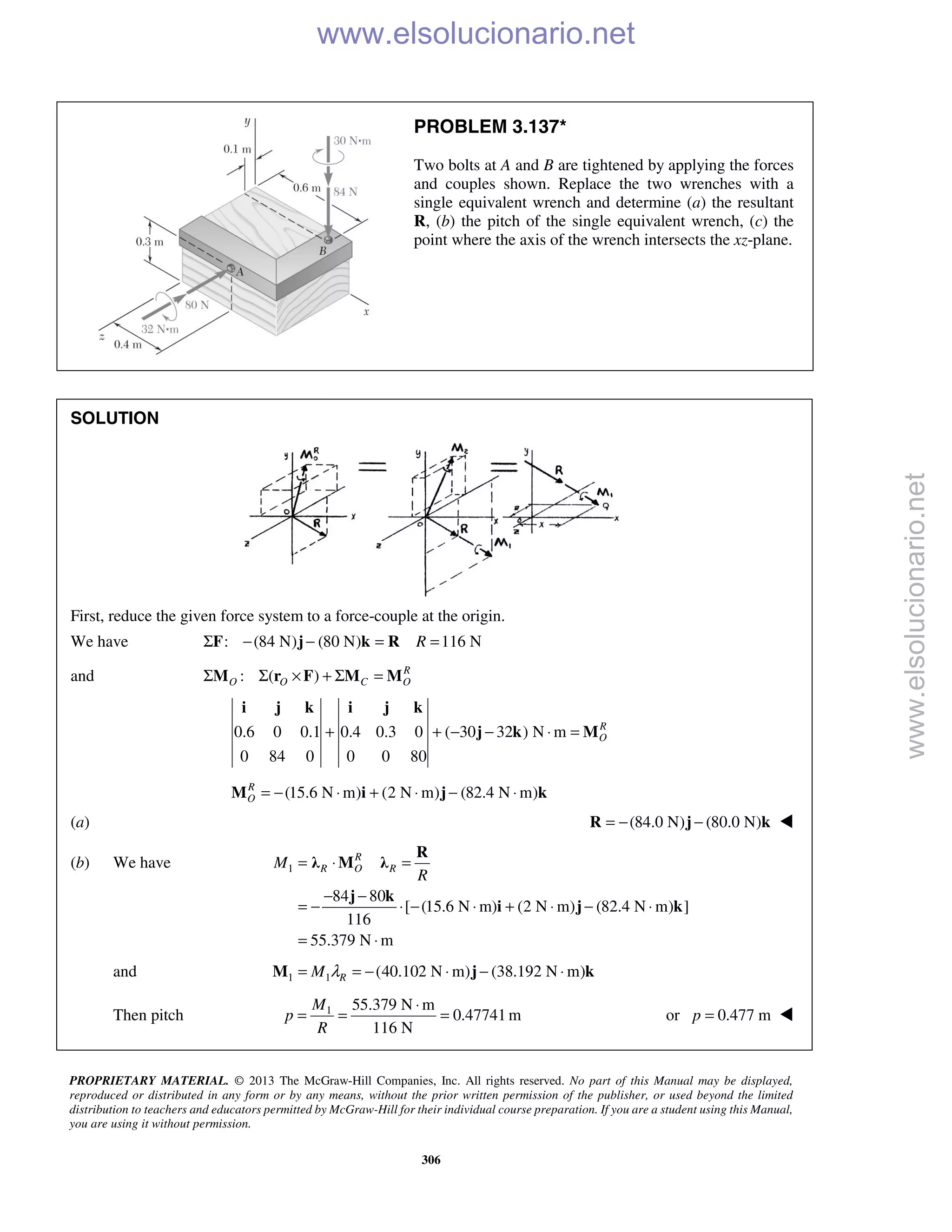 PROPRIETARY MATERIAL. © 2013 The McGraw-Hill Companies, Inc. All rights reserved. No part of this Manual may be displayed,
reproduced or distributed in any form or by any means, without the prior written permission of the publisher, or used beyond the limited
distribution to teachers and educators permitted by McGraw-Hill for their individual course preparation. If you are a student using this Manual,
you are using it without permission.
306
PROBLEM 3.137*
Two bolts at A and B are tightened by applying the forces
and couples shown. Replace the two wrenches with a
single equivalent wrench and determine (a) the resultant
R, (b) the pitch of the single equivalent wrench, (c) the
point where the axis of the wrench intersects the xz-plane.
SOLUTION
First, reduce the given force system to a force-couple at the origin.
We have : (84 N) (80 N) 116 NRΣ − − = =F j k R
and : ( ) R
O O C OΣ Σ × + Σ =M r F M M
0.6 0 0.1 0.4 0.3 0 ( 30 32 ) N m
0 84 0 0 0 80
R
O+ + − − ⋅ =
i j k i j k
j k M
(15.6 N m) (2 N m) (82.4 N m)R
O = − ⋅ + ⋅ − ⋅M i j k
(a) (84.0 N) (80.0 N)= − −R j k 
(b) We have 1
84 80
[ (15.6 N m) (2 N m) (82.4 N m) ]
116
55.379 N m
R
R O RM
R
= ⋅ =
− −
= − ⋅ − ⋅ + ⋅ − ⋅
= ⋅
R
λ M λ
j k
i j k
and 1 1 (40.102 N m) (38.192 N m)RM λ= = − ⋅ − ⋅M j k
Then pitch 1 55.379 N m
0.47741m
116 N
M
p
R
⋅
= = = or 0.477 mp = 
www.elsolucionario.net
www.elsolucionario.net
 