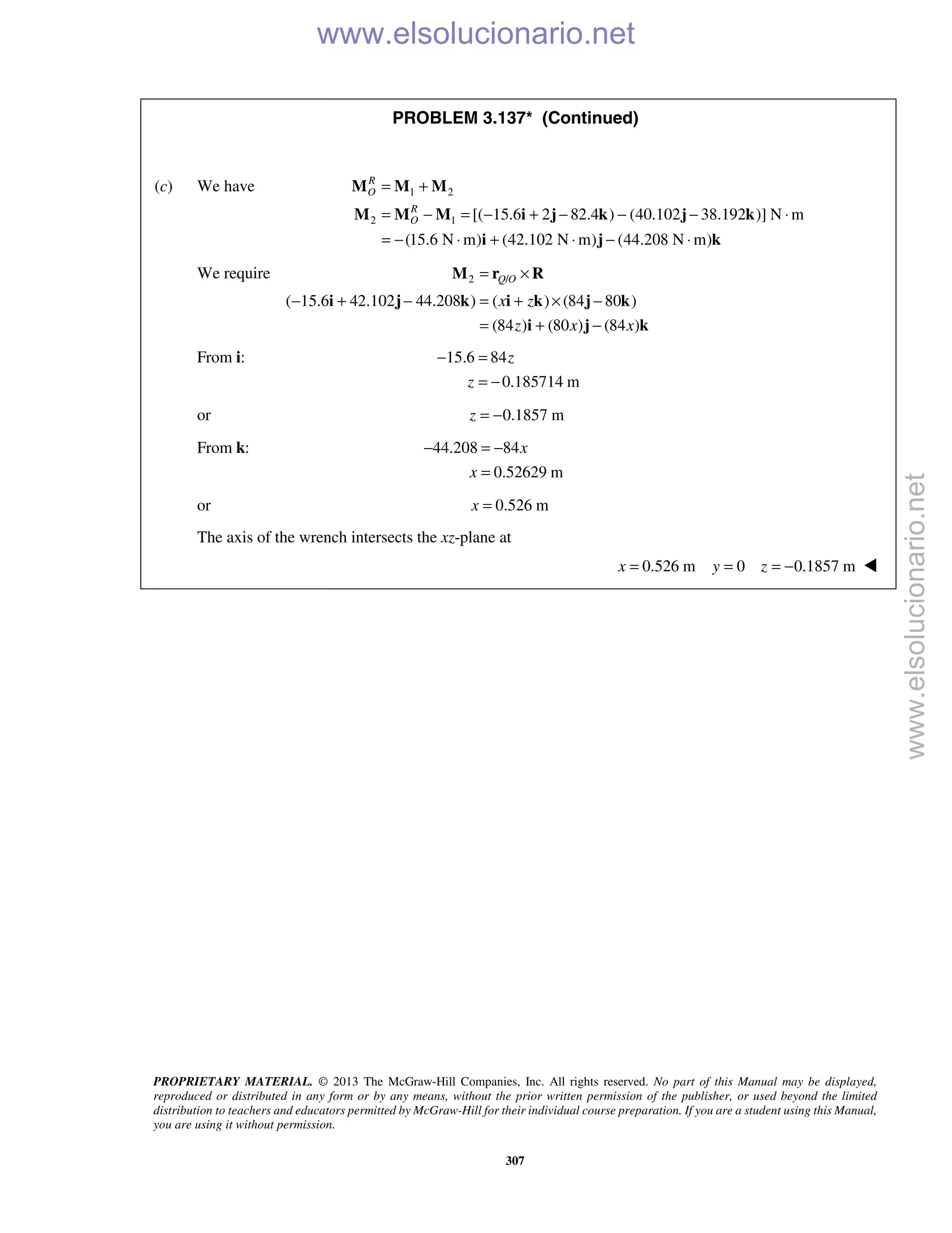 PROPRIETARY MATERIAL. © 2013 The McGraw-Hill Companies, Inc. All rights reserved. No part of this Manual may be displayed,
reproduced or distributed in any form or by any means, without the prior written permission of the publisher, or used beyond the limited
distribution to teachers and educators permitted by McGraw-Hill for their individual course preparation. If you are a student using this Manual,
you are using it without permission.
307
PROBLEM 3.137* (Continued)
(c) We have 1 2
2 1 [( 15.6 2 82.4 ) (40.102 38.192 )] N m
(15.6 N m) (42.102 N m) (44.208 N m)
R
O
R
O
= +
= − = − + − − − ⋅
= − ⋅ + ⋅ − ⋅
M M M
M M M i j k j k
i j k
We require 2 /
( 15.6 42.102 44.208 ) ( ) (84 80 )
(84 ) (80 ) (84 )
Q O
x z
z x x
= ×
− + − = + × −
= + −
M r R
i j k i k j k
i j k
From i: 15.6 84
0.185714 m
z
z
− =
= −
or 0.1857 mz = −
From k: 44.208 84
0.52629 m
x
x
− = −
=
or 0.526 mx =
The axis of the wrench intersects the xz-plane at
0.526 m 0 0.1857 mx y z= = = − 
www.elsolucionario.net
www.elsolucionario.net
 