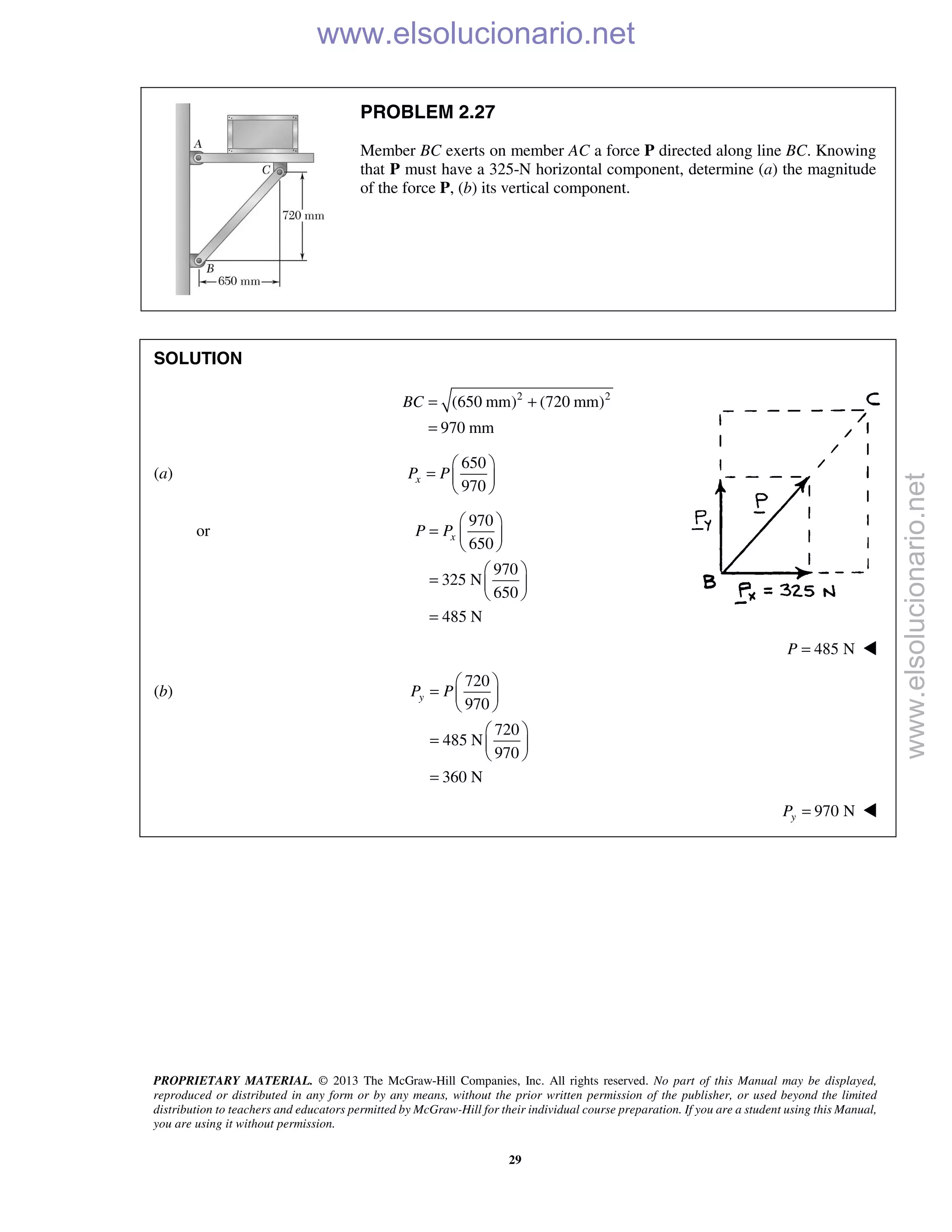 PROPRIETARY MATERIAL. © 2013 The McGraw-Hill Companies, Inc. All rights reserved. No part of this Manual may be displayed,
reproduced or distributed in any form or by any means, without the prior written permission of the publisher, or used beyond the limited
distribution to teachers and educators permitted by McGraw-Hill for their individual course preparation. If you are a student using this Manual,
you are using it without permission.
29
PROBLEM 2.27
Member BC exerts on member AC a force P directed along line BC. Knowing
that P must have a 325-N horizontal component, determine (a) the magnitude
of the force P, (b) its vertical component.
SOLUTION
2 2
(650 mm) (720 mm)
970 mm
BC = +
=
(a)
650
970
xP P
 
=  
 
or
970
650
970
325 N
650
485 N
xP P
 
=  
 
 
=  
 
=
485 NP = 
(b)
720
970
720
485 N
970
360 N
yP P
 
=  
 
 
=  
 
=
970 NyP = 
www.elsolucionario.net
www.elsolucionario.net
 