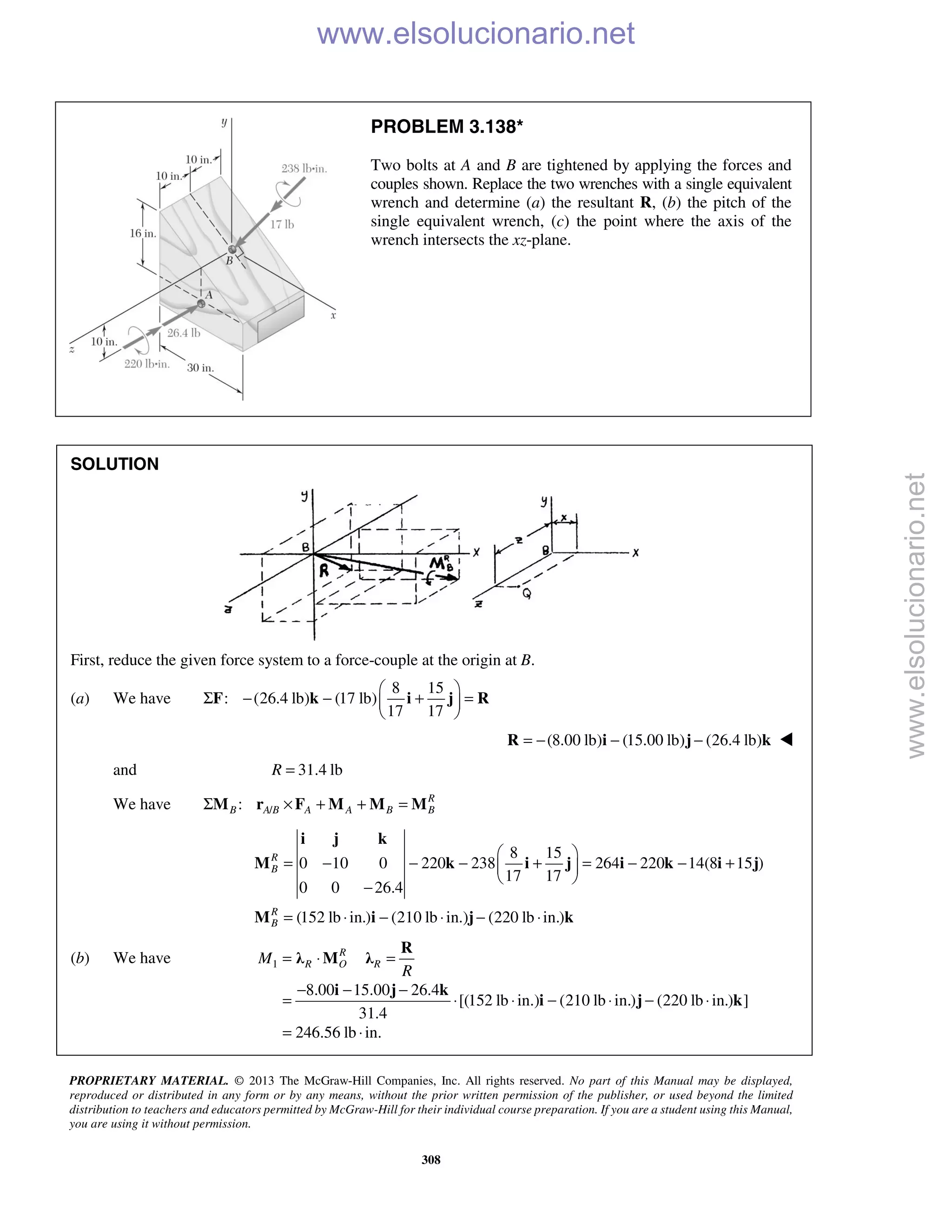 PROPRIETARY MATERIAL. © 2013 The McGraw-Hill Companies, Inc. All rights reserved. No part of this Manual may be displayed,
reproduced or distributed in any form or by any means, without the prior written permission of the publisher, or used beyond the limited
distribution to teachers and educators permitted by McGraw-Hill for their individual course preparation. If you are a student using this Manual,
you are using it without permission.
308
PROBLEM 3.138*
Two bolts at A and B are tightened by applying the forces and
couples shown. Replace the two wrenches with a single equivalent
wrench and determine (a) the resultant R, (b) the pitch of the
single equivalent wrench, (c) the point where the axis of the
wrench intersects the xz-plane.
SOLUTION
First, reduce the given force system to a force-couple at the origin at B.
(a) We have
8 15
: (26.4 lb) (17 lb)
17 17
 
Σ − − + = 
 
F k i j R
(8.00 lb) (15.00 lb) (26.4 lb)= − − −R i j k 
and 31.4 lbR =
We have /: R
B A B A A B BΣ × + + =M r F M M M
8 15
0 10 0 220 238 264 220 14(8 15 )
17 17
0 0 26.4
(152 lb in.) (210 lb in.) (220 lb in.)
R
B
R
B
 
= − − − + = − − + 
 
−
= ⋅ − ⋅ − ⋅
i j k
M k i j i k i j
M i j k
(b) We have 1
8.00 15.00 26.4
[(152 lb in.) (210 lb in.) (220 lb in.) ]
31.4
246.56 lb in.
R
R O RM
R
= ⋅ =
− − −
= ⋅ ⋅ − ⋅ − ⋅
= ⋅
R
λ M λ
i j k
i j k
www.elsolucionario.net
www.elsolucionario.net
 