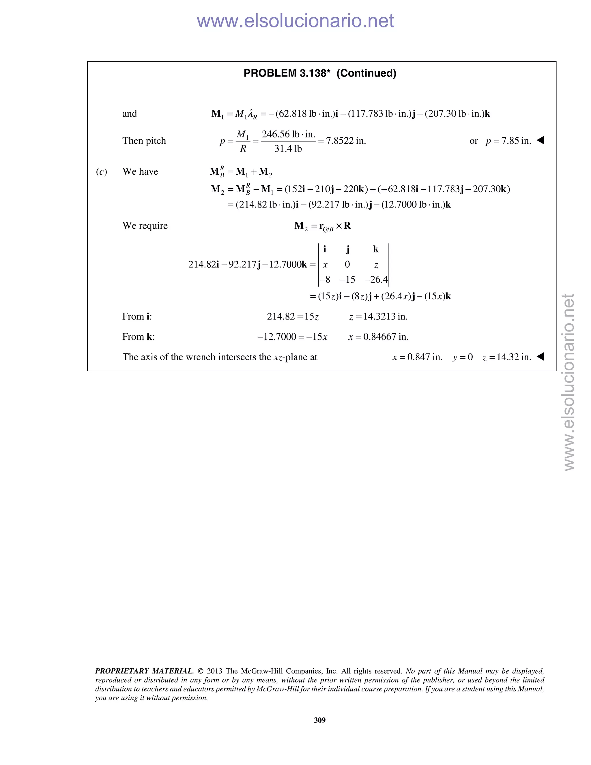 PROPRIETARY MATERIAL. © 2013 The McGraw-Hill Companies, Inc. All rights reserved. No part of this Manual may be displayed,
reproduced or distributed in any form or by any means, without the prior written permission of the publisher, or used beyond the limited
distribution to teachers and educators permitted by McGraw-Hill for their individual course preparation. If you are a student using this Manual,
you are using it without permission.
309
PROBLEM 3.138* (Continued)
and 1 1 (62.818 lb in.) (117.783 lb in.) (207.30 lb in.)RM λ= = − ⋅ − ⋅ − ⋅M i j k
Then pitch 1 246.56 lb in.
7.8522 in.
31.4 lb
M
p
R
⋅
= = = or 7.85 in.p = 
(c) We have 1 2
2 1 (152 210 220 ) ( 62.818 117.783 207.30 )
(214.82 lb in.) (92.217 lb in.) (12.7000 lb in.)
R
B
R
B
= +
= − = − − − − − −
= ⋅ − ⋅ − ⋅
M M M
M M M i j k i j k
i j k
We require 2 /Q B= ×M r R
214.82 92.217 12.7000 0
8 15 26.4
(15 ) (8 ) (26.4 ) (15 )
x z
z z x x
− − =
− − −
= − + −
i j k
i j k
i j j k
From i: 214.82 15 14.3213 in.z z= =
From k: 12.7000 15 0.84667 in.x x− = − =
The axis of the wrench intersects the xz-plane at 0.847 in. 0 14.32 in.x y z= = = 
www.elsolucionario.net
www.elsolucionario.net
 