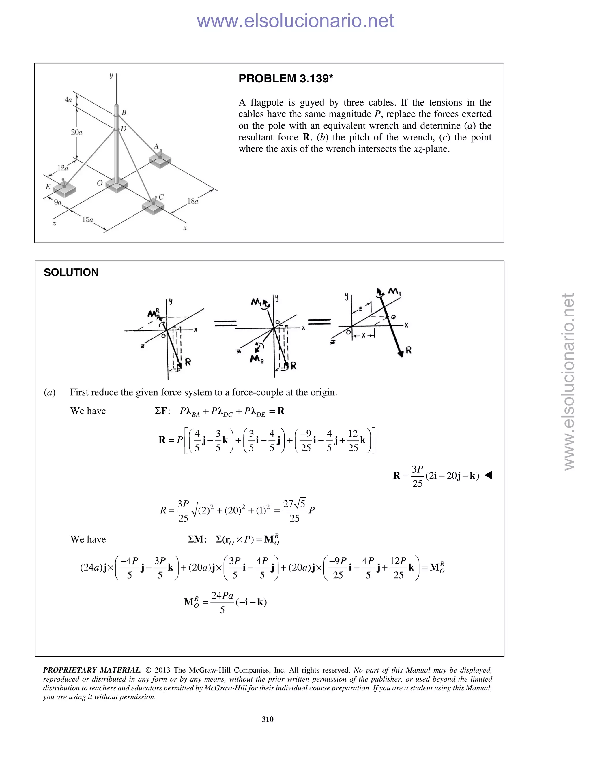 PROPRIETARY MATERIAL. © 2013 The McGraw-Hill Companies, Inc. All rights reserved. No part of this Manual may be displayed,
reproduced or distributed in any form or by any means, without the prior written permission of the publisher, or used beyond the limited
distribution to teachers and educators permitted by McGraw-Hill for their individual course preparation. If you are a student using this Manual,
you are using it without permission.
310
PROBLEM 3.139*
A flagpole is guyed by three cables. If the tensions in the
cables have the same magnitude P, replace the forces exerted
on the pole with an equivalent wrench and determine (a) the
resultant force R, (b) the pitch of the wrench, (c) the point
where the axis of the wrench intersects the xz-plane.
SOLUTION
(a) First reduce the given force system to a force-couple at the origin.
We have : BA DC DEP P PΣ + + =F λ λ λ R
4 3 3 4 9 4 12
5 5 5 5 25 5 25
P
 −     
= − + − + − +      
      
R j k i j i j k
3
(2 20 )
25
P
= − −R i j k 
2 2 23 27 5
(2) (20) (1)
25 25
P
R P= + + =
We have : ( ) R
O OPΣ Σ × =M r M
4 3 3 4 9 4 12
(24 ) (20 ) (20 )
5 5 5 5 25 5 25
R
O
P P P P P P P
a a a
− −     
× − + × − + × − + =     
     
j j k j i j j i j k M
24
( )
5
R
O
Pa
= − −M i k
www.elsolucionario.net
www.elsolucionario.net
 