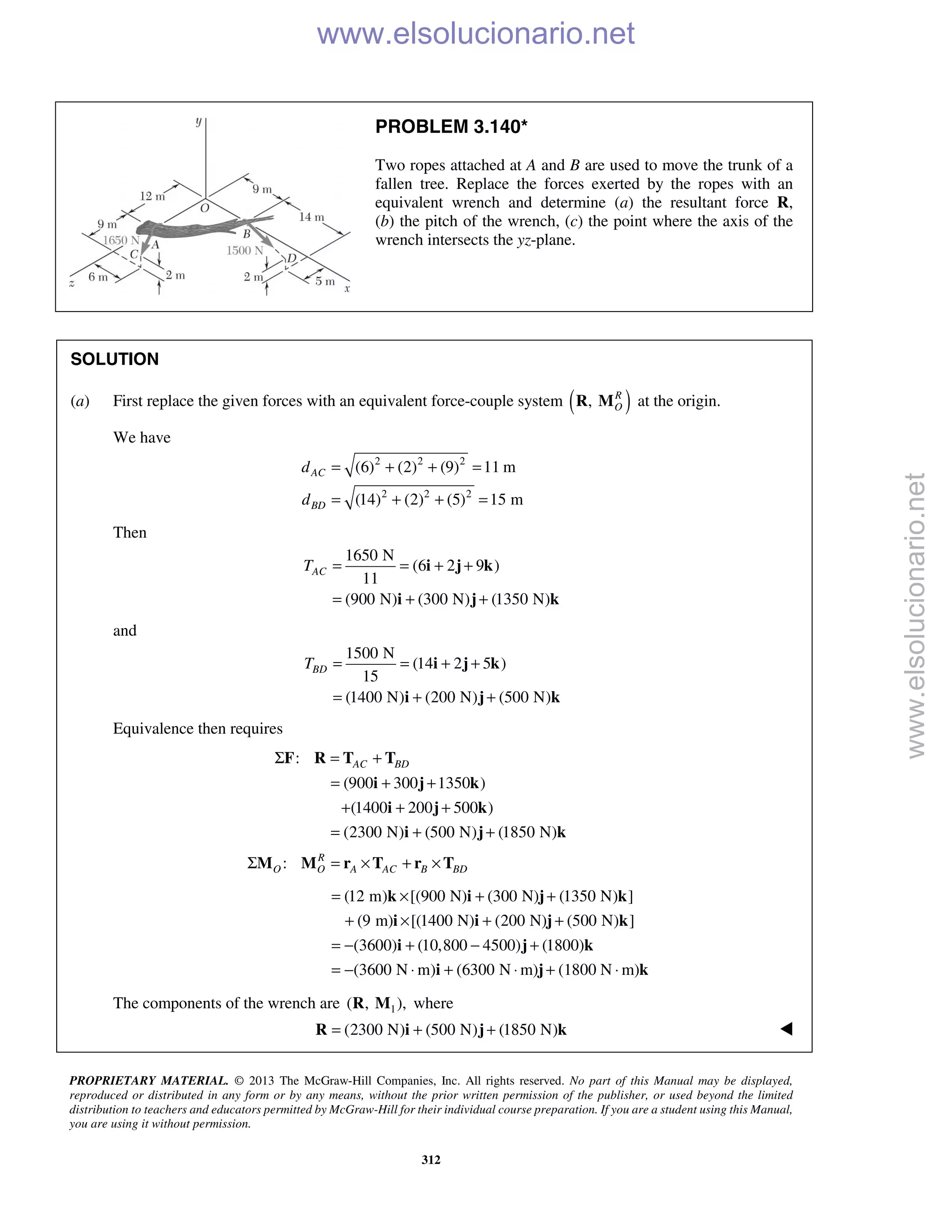 PROPRIETARY MATERIAL. © 2013 The McGraw-Hill Companies, Inc. All rights reserved. No part of this Manual may be displayed,
reproduced or distributed in any form or by any means, without the prior written permission of the publisher, or used beyond the limited
distribution to teachers and educators permitted by McGraw-Hill for their individual course preparation. If you are a student using this Manual,
you are using it without permission.
312
PROBLEM 3.140*
Two ropes attached at A and B are used to move the trunk of a
fallen tree. Replace the forces exerted by the ropes with an
equivalent wrench and determine (a) the resultant force R,
(b) the pitch of the wrench, (c) the point where the axis of the
wrench intersects the yz-plane.
SOLUTION
(a) First replace the given forces with an equivalent force-couple system ( ), R
OR M at the origin.
We have
2 2 2
2 2 2
(6) (2) (9) 11 m
(14) (2) (5) 15 m
AC
BD
d
d
= + + =
= + + =
Then
1650 N
(6 2 9 )
11
(900 N) (300 N) (1350 N)
ACT = = + +
= + +
i j k
i j k
and
1500 N
(14 2 5 )
15
(1400 N) (200 N) (500 N)
BDT = = + +
= + +
i j k
i j k
Equivalence then requires
:
(900 300 1350 )
(1400 200 500 )
(2300 N) (500 N) (1850 N)
AC BDΣ = +
= + +
+ + +
= + +
F R T T
i j k
i j k
i j k
: R
O O A AC B BDΣ = × + ×M M r T r T
(12 m) [(900 N) (300 N) (1350 N) ]
(9 m) [(1400 N) (200 N) (500 N) ]
(3600) (10,800 4500) (1800)
(3600 N m) (6300 N m) (1800 N m)
= × + +
+ × + +
= − + − +
= − ⋅ + ⋅ + ⋅
k i j k
i i j k
i j k
i j k
The components of the wrench are 1( , ),R M where
(2300 N) (500 N) (1850 N)= + +R i j k 
www.elsolucionario.net
www.elsolucionario.net
 