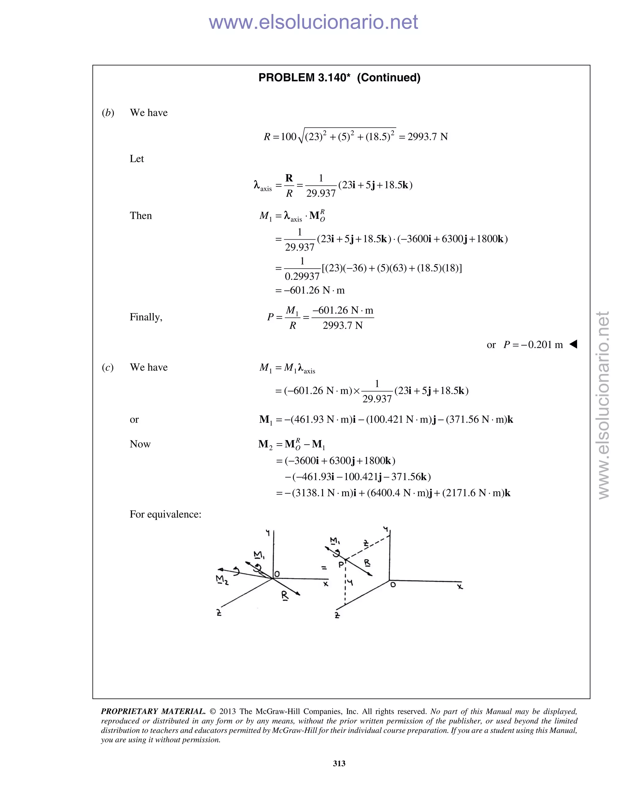 PROPRIETARY MATERIAL. © 2013 The McGraw-Hill Companies, Inc. All rights reserved. No part of this Manual may be displayed,
reproduced or distributed in any form or by any means, without the prior written permission of the publisher, or used beyond the limited
distribution to teachers and educators permitted by McGraw-Hill for their individual course preparation. If you are a student using this Manual,
you are using it without permission.
313
PROBLEM 3.140* (Continued)

(b) We have
2 2 2
100 (23) (5) (18.5) 2993.7 NR = + + =
Let
axis
1
(23 5 18.5 )
29.937R
= = + +
R
i j kλ
Then 1 axis
1
(23 5 18.5 ) ( 3600 6300 1800 )
29.937
1
[(23)( 36) (5)(63) (18.5)(18)]
0.29937
601.26 N m
R
OM = ⋅
= + + ⋅ − + +
= − + +
= − ⋅
M
i j k i j k
λ
Finally, 1 601.26 N m
2993.7 N
M
P
R
− ⋅
= =
or 0.201 mP = − 
(c) We have 1 1 axis
1
( 601.26 N m) (23 5 18.5 )
29.937
M M=
= − ⋅ × + +
λ
i j k
or 1 (461.93 N m) (100.421 N m) (371.56 N m)= − ⋅ − ⋅ − ⋅M i j k
Now 2 1
( 3600 6300 1800 )
( 461.93 100.421 371.56 )
(3138.1 N m) (6400.4 N m) (2171.6 N m)
R
O= −
= − + +
− − − −
= − ⋅ + ⋅ + ⋅
M M M
i j k
i j k
i j k
For equivalence:
www.elsolucionario.net
www.elsolucionario.net
 