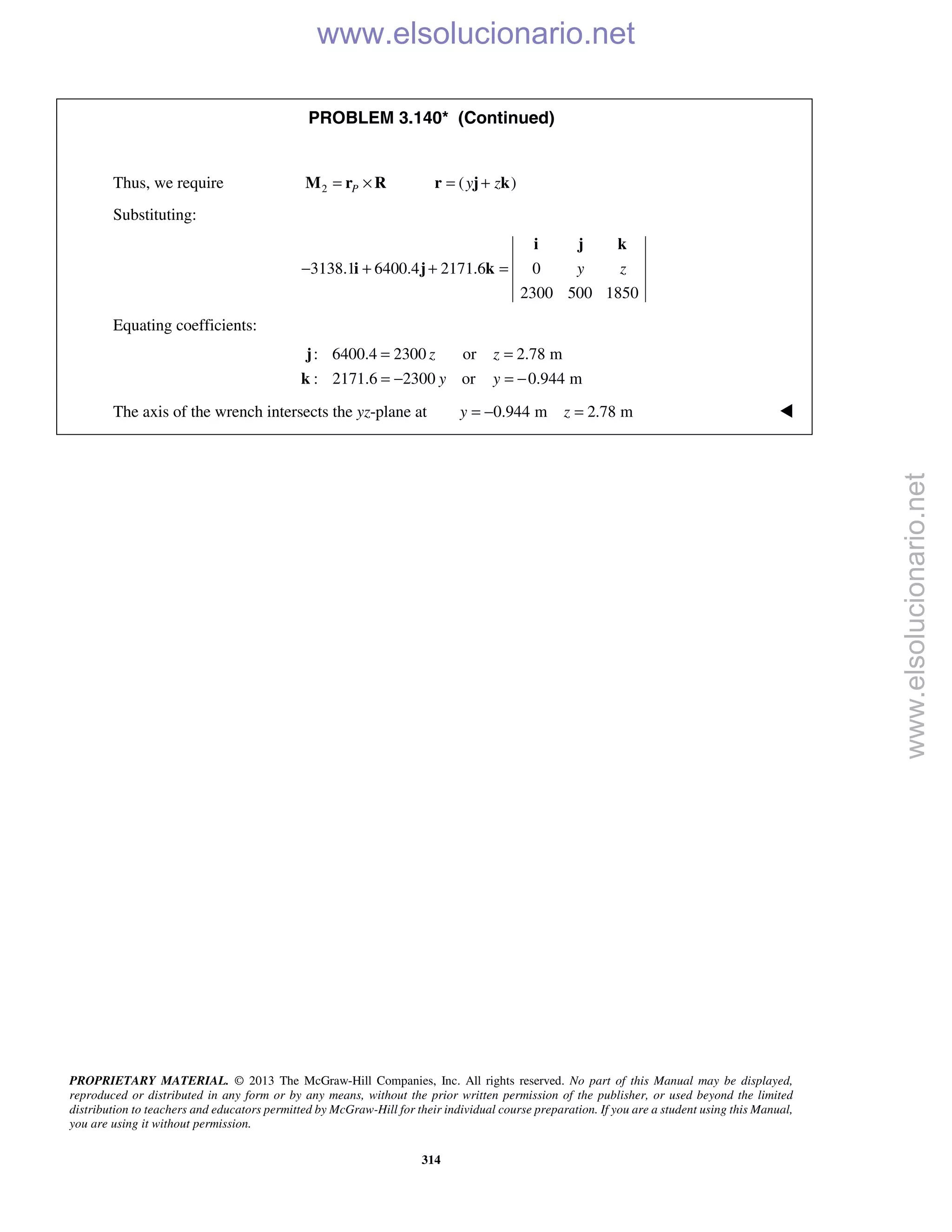 PROPRIETARY MATERIAL. © 2013 The McGraw-Hill Companies, Inc. All rights reserved. No part of this Manual may be displayed,
reproduced or distributed in any form or by any means, without the prior written permission of the publisher, or used beyond the limited
distribution to teachers and educators permitted by McGraw-Hill for their individual course preparation. If you are a student using this Manual,
you are using it without permission.
314
PROBLEM 3.140* (Continued)
Thus, we require 2 ( )P y z= × = +M r R r j k
Substituting:
3138.1 6400.4 2171.6 0
2300 500 1850
y z− + + =
i j k
i j k
Equating coefficients:
: 6400.4 2300 or 2.78 m
: 2171.6 2300 or 0.944 m
z z
y y
= =
= − = −
j
k
The axis of the wrench intersects the yz-plane at 0.944 m 2.78 my z= − = 
www.elsolucionario.net
www.elsolucionario.net
 
