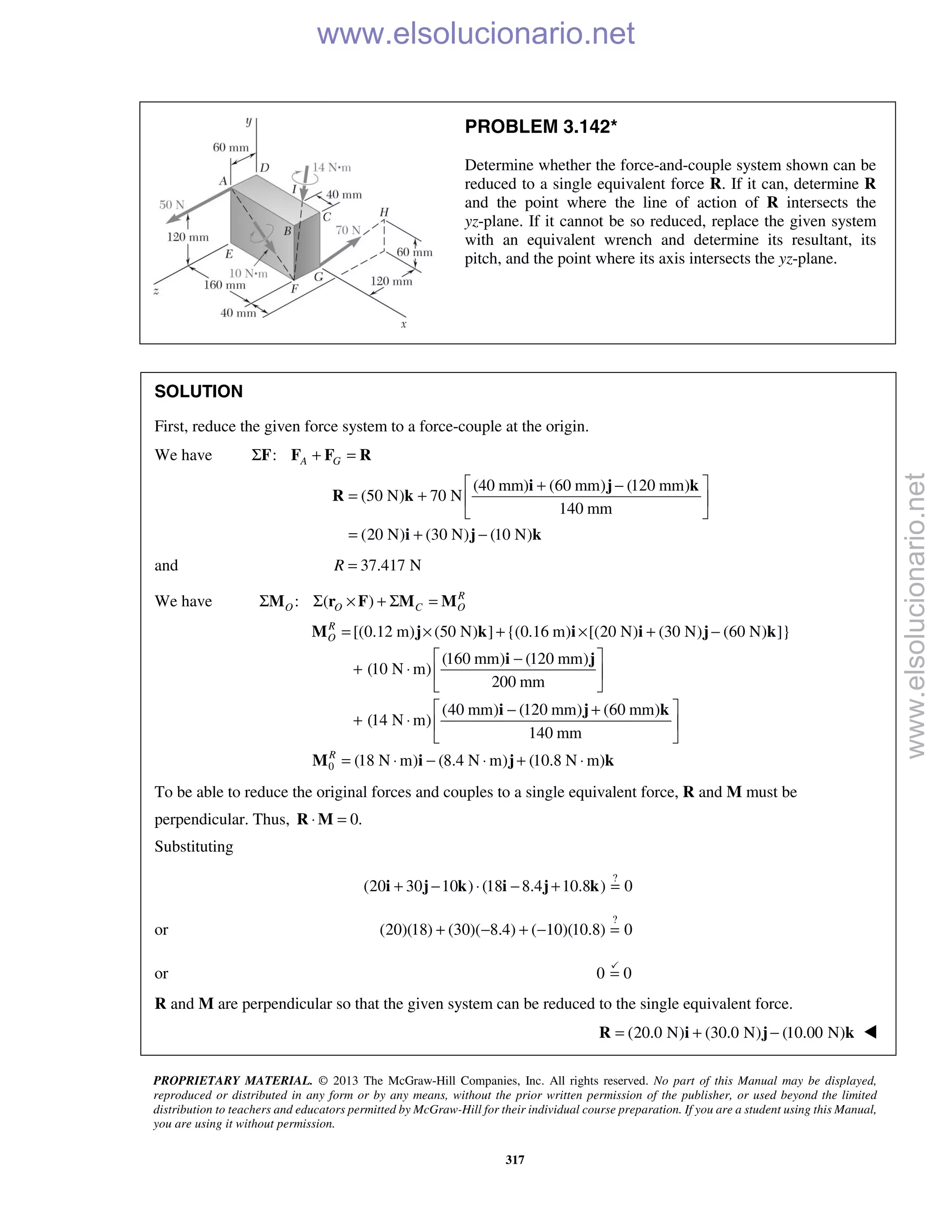 PROPRIETARY MATERIAL. © 2013 The McGraw-Hill Companies, Inc. All rights reserved. No part of this Manual may be displayed,
reproduced or distributed in any form or by any means, without the prior written permission of the publisher, or used beyond the limited
distribution to teachers and educators permitted by McGraw-Hill for their individual course preparation. If you are a student using this Manual,
you are using it without permission.
317
PROBLEM 3.142*
Determine whether the force-and-couple system shown can be
reduced to a single equivalent force R. If it can, determine R
and the point where the line of action of R intersects the
yz-plane. If it cannot be so reduced, replace the given system
with an equivalent wrench and determine its resultant, its
pitch, and the point where its axis intersects the yz-plane.
SOLUTION
First, reduce the given force system to a force-couple at the origin.
We have : A GΣ + =F F F R
(40 mm) (60 mm) (120 mm)
(50 N) 70 N
140 mm
(20 N) (30 N) (10 N)
 + −
= +  
 
= + −
i j k
R k
i j k
and 37.417 NR =
We have : ( ) R
O O C OΣ Σ × + Σ =M r F M M
0
[(0.12 m) (50 N) ] {(0.16 m) [(20 N) (30 N) (60 N) ]}
(160 mm) (120 mm)
(10 N m)
200 mm
(40 mm) (120 mm) (60 mm)
(14 N m)
140 mm
(18 N m) (8.4 N m) (10.8 N m)
R
O
R
= × + × + −
 −
+ ⋅  
 
 − +
+ ⋅  
 
= ⋅ − ⋅ + ⋅
M j k i i j k
i j
i j k
M i j k
To be able to reduce the original forces and couples to a single equivalent force, R and M must be
perpendicular. Thus, 0.⋅ =R M
Substituting
?
(20 30 10 ) (18 8.4 10.8 ) 0+ − ⋅ − + =i j k i j k
or
?
(20)(18) (30)( 8.4) ( 10)(10.8) 0+ − + − =
or 0 0=

R and M are perpendicular so that the given system can be reduced to the single equivalent force.
(20.0 N) (30.0 N) (10.00 N)= + −R i j k 
www.elsolucionario.net
www.elsolucionario.net
 