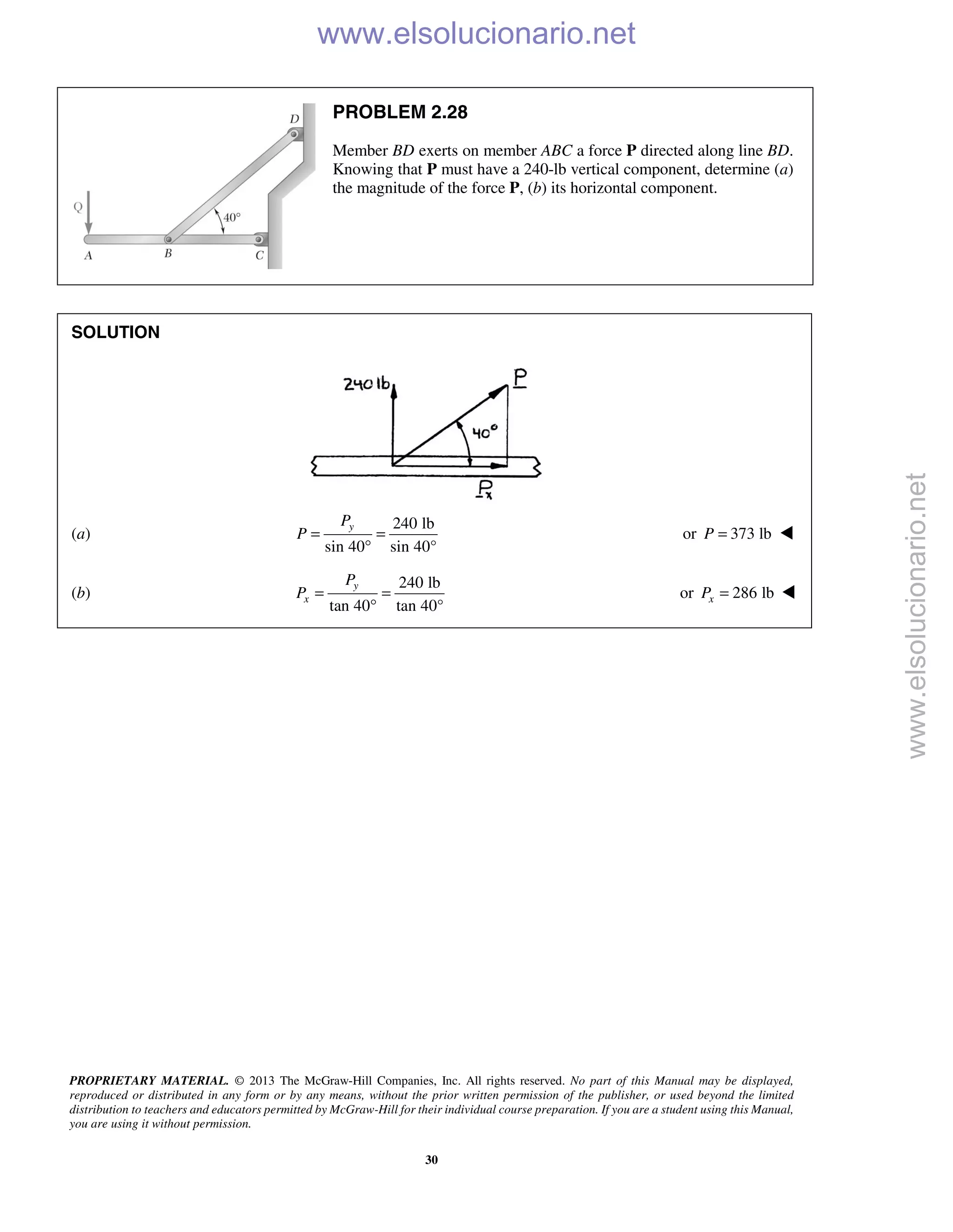 PROPRIETARY MATERIAL. © 2013 The McGraw-Hill Companies, Inc. All rights reserved. No part of this Manual may be displayed,
reproduced or distributed in any form or by any means, without the prior written permission of the publisher, or used beyond the limited
distribution to teachers and educators permitted by McGraw-Hill for their individual course preparation. If you are a student using this Manual,
you are using it without permission.
30
PROBLEM 2.28
Member BD exerts on member ABC a force P directed along line BD.
Knowing that P must have a 240-lb vertical component, determine (a)
the magnitude of the force P, (b) its horizontal component.
SOLUTION
(a)
240 lb
sin 40 sin 40°
= =
°
yP
P or 373 lbP = 
(b)
240 lb
tan 40 tan 40°
y
x
P
P = =
°
or 286 lbxP = 
www.elsolucionario.net
www.elsolucionario.net
 