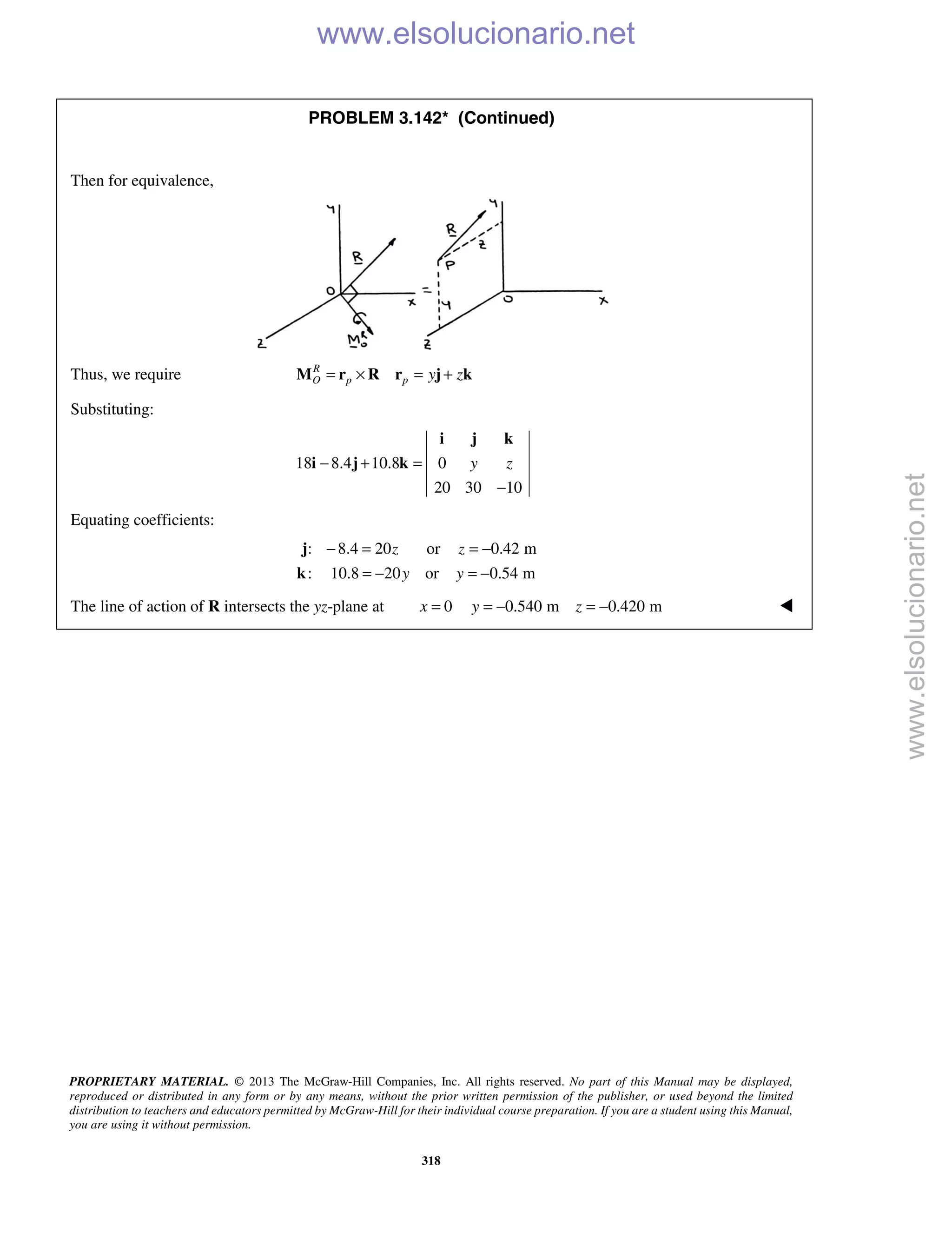 PROPRIETARY MATERIAL. © 2013 The McGraw-Hill Companies, Inc. All rights reserved. No part of this Manual may be displayed,
reproduced or distributed in any form or by any means, without the prior written permission of the publisher, or used beyond the limited
distribution to teachers and educators permitted by McGraw-Hill for their individual course preparation. If you are a student using this Manual,
you are using it without permission.
318
PROBLEM 3.142* (Continued)

Then for equivalence,
Thus, we require R
O p p y z= × = +M r R r j k
Substituting:
18 8.4 10.8 0
20 30 10
y z− + =
−
i j k
i j k
Equating coefficients:
: 8.4 20 or 0.42 m
: 10.8 20 or 0.54 m
z z
y y
− = = −
= − = −
j
k
The line of action of R intersects the yz-plane at 0 0.540 m 0.420 mx y z= = − = − 
www.elsolucionario.net
www.elsolucionario.net
 