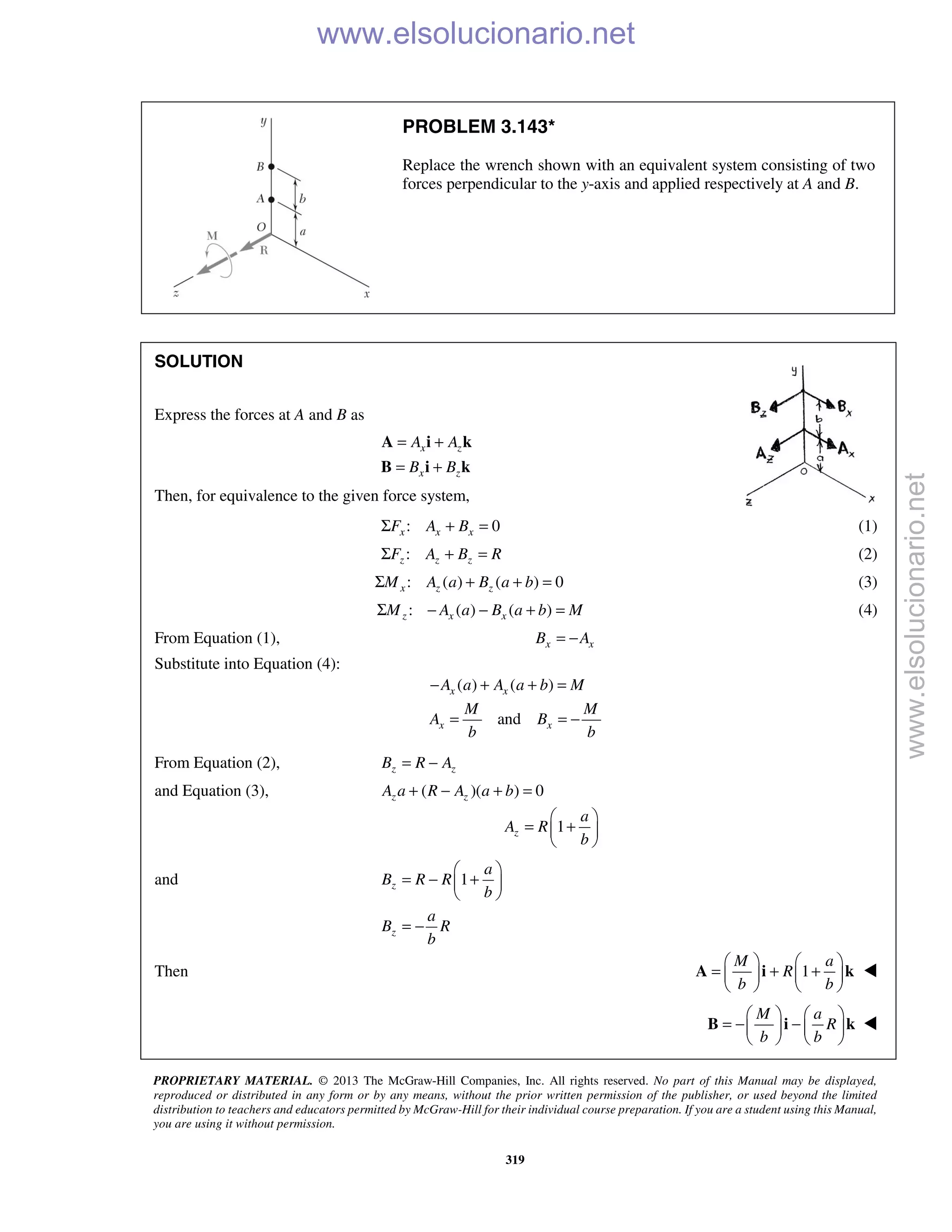 PROPRIETARY MATERIAL. © 2013 The McGraw-Hill Companies, Inc. All rights reserved. No part of this Manual may be displayed,
reproduced or distributed in any form or by any means, without the prior written permission of the publisher, or used beyond the limited
distribution to teachers and educators permitted by McGraw-Hill for their individual course preparation. If you are a student using this Manual,
you are using it without permission.
319
PROBLEM 3.143*
Replace the wrench shown with an equivalent system consisting of two
forces perpendicular to the y-axis and applied respectively at A and B.
SOLUTION
Express the forces at A and B as
x z
x z
A A
B B
= +
= +
A i k
B i k
Then, for equivalence to the given force system,
: 0x x xF A BΣ + = (1)
:z z zF A B RΣ + = (2)
: ( ) ( ) 0x z zM A a B a bΣ + + = (3)
: ( ) ( )z x xM A a B a b MΣ − − + = (4)
From Equation (1), x xB A= −
Substitute into Equation (4):
( ) ( )x xA a A a b M− + + =
andx x
M M
A B
b b
= = −
From Equation (2), z zB R A= −
and Equation (3), ( )( ) 0z zA a R A a b+ − + =
1z
a
A R
b
 
= + 
 
and 1z
a
B R R
b
 
= − + 
 
z
a
B R
b
= −
Then 1
M a
R
b b
   
= + +   
   
A i k 
M a
R
b b
   
= − −   
   
B i k 
www.elsolucionario.net
www.elsolucionario.net
 