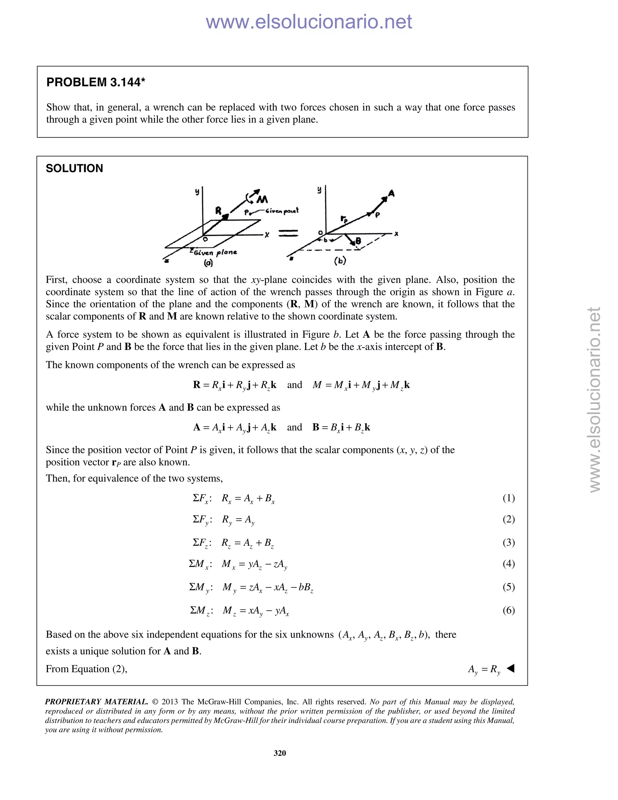 PROPRIETARY MATERIAL. © 2013 The McGraw-Hill Companies, Inc. All rights reserved. No part of this Manual may be displayed,
reproduced or distributed in any form or by any means, without the prior written permission of the publisher, or used beyond the limited
distribution to teachers and educators permitted by McGraw-Hill for their individual course preparation. If you are a student using this Manual,
you are using it without permission.
320
PROBLEM 3.144*
Show that, in general, a wrench can be replaced with two forces chosen in such a way that one force passes
through a given point while the other force lies in a given plane.
SOLUTION
First, choose a coordinate system so that the xy-plane coincides with the given plane. Also, position the
coordinate system so that the line of action of the wrench passes through the origin as shown in Figure a.
Since the orientation of the plane and the components (R, M) of the wrench are known, it follows that the
scalar components of R and M are known relative to the shown coordinate system.
A force system to be shown as equivalent is illustrated in Figure b. Let A be the force passing through the
given Point P and B be the force that lies in the given plane. Let b be the x-axis intercept of B.
The known components of the wrench can be expressed as
andx y z x y zR R R M M M M= + + = + +R i j k i j k
while the unknown forces A and B can be expressed as
andx y z x zA A A B B= + + = +A i j k B i k
Since the position vector of Point P is given, it follows that the scalar components (x, y, z) of the
position vector rP are also known.
Then, for equivalence of the two systems,
:x x x xF R A BΣ = + (1)
:y y yF R AΣ = (2)
:z z z zF R A BΣ = + (3)
:x x z yM M yA zAΣ = − (4)
:y y x z zM M zA xA bBΣ = − − (5)
:z z y xM M xA yAΣ = − (6)
Based on the above six independent equations for the six unknowns ( , , , , , ),x y z x zA A A B B b there
exists a unique solution for A and B.
From Equation (2), y yA R= 
www.elsolucionario.net
www.elsolucionario.net
 