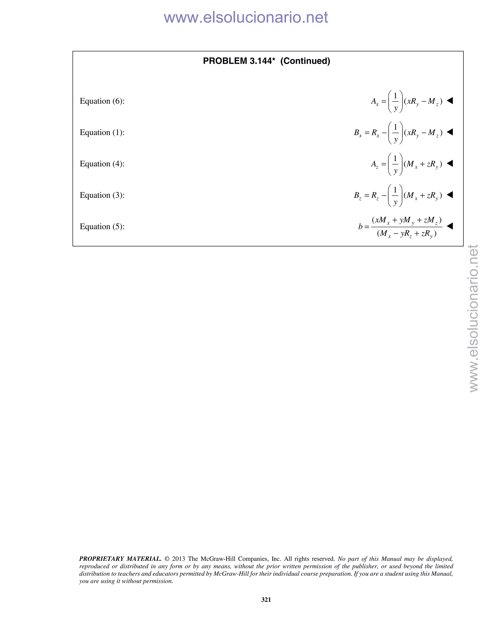 PROPRIETARY MATERIAL. © 2013 The McGraw-Hill Companies, Inc. All rights reserved. No part of this Manual may be displayed,
reproduced or distributed in any form or by any means, without the prior written permission of the publisher, or used beyond the limited
distribution to teachers and educators permitted by McGraw-Hill for their individual course preparation. If you are a student using this Manual,
you are using it without permission.
321
PROBLEM 3.144* (Continued)
Equation (6):
1
( )x y zA xR M
y
 
= − 
 

Equation (1):
1
( )x x y zB R xR M
y
 
= − − 
 

Equation (4):
1
( )z x yA M zR
y
 
= + 
 

Equation (3):
1
( )z z x yB R M zR
y
 
= − + 
 

Equation (5):
( )
( )
x y z
x z y
xM yM zM
b
M yR zR
+ +
=
− +

www.elsolucionario.net
www.elsolucionario.net
 