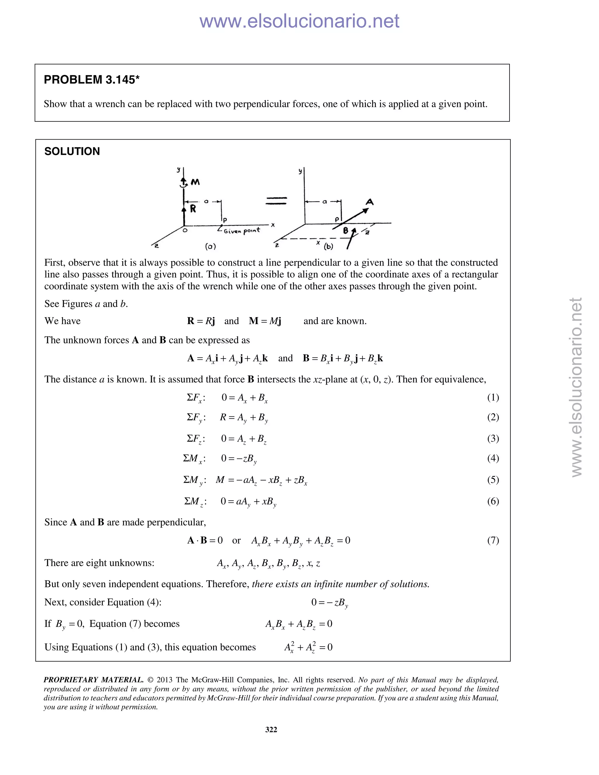 PROPRIETARY MATERIAL. © 2013 The McGraw-Hill Companies, Inc. All rights reserved. No part of this Manual may be displayed,
reproduced or distributed in any form or by any means, without the prior written permission of the publisher, or used beyond the limited
distribution to teachers and educators permitted by McGraw-Hill for their individual course preparation. If you are a student using this Manual,
you are using it without permission.
322
PROBLEM 3.145*
Show that a wrench can be replaced with two perpendicular forces, one of which is applied at a given point.
SOLUTION
First, observe that it is always possible to construct a line perpendicular to a given line so that the constructed
line also passes through a given point. Thus, it is possible to align one of the coordinate axes of a rectangular
coordinate system with the axis of the wrench while one of the other axes passes through the given point.
See Figures a and b.
We have andR M= =R j M j and are known.
The unknown forces A and B can be expressed as
andx y z x y zA A A B B B= + + = + +A i j k B i j k
The distance a is known. It is assumed that force B intersects the xz-plane at (x, 0, z). Then for equivalence,
:xFΣ 0 x xA B= + (1)
:yFΣ y yR A B= + (2)
:zFΣ 0 z zA B= + (3)
:xMΣ 0 yzB= − (4)
:y z z xM M aA xB zBΣ = − − + (5)
:zMΣ 0 y yaA xB= + (6)
Since A and B are made perpendicular,
0 or 0x x y y z zA B A B A B⋅ = + + =A B (7)
There are eight unknowns: , , , , , , ,x y z x y zA A A B B B x z
But only seven independent equations. Therefore, there exists an infinite number of solutions.
Next, consider Equation (4): 0 yzB= −
If 0,yB = Equation (7) becomes 0x x z zA B A B+ =
Using Equations (1) and (3), this equation becomes 2 2
0x zA A+ =
www.elsolucionario.net
www.elsolucionario.net
 