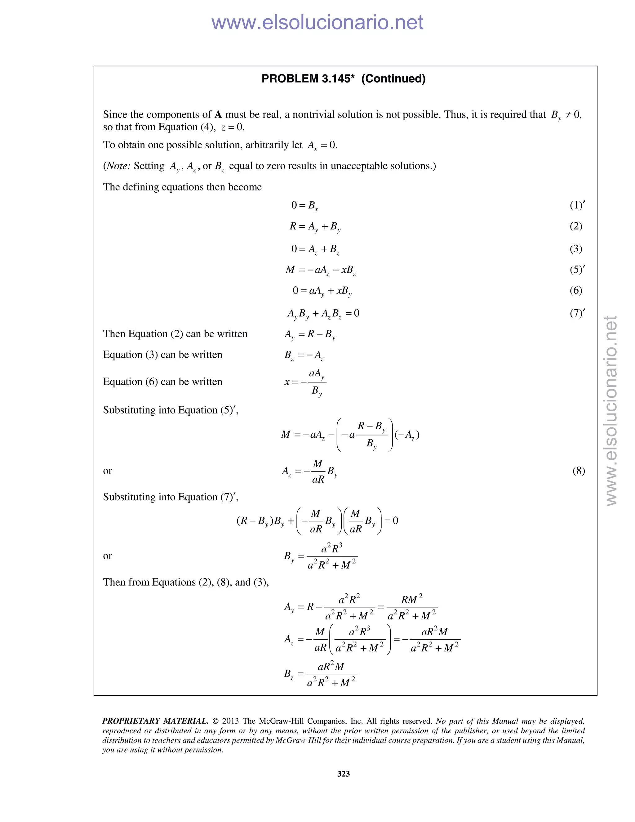 PROPRIETARY MATERIAL. © 2013 The McGraw-Hill Companies, Inc. All rights reserved. No part of this Manual may be displayed,
reproduced or distributed in any form or by any means, without the prior written permission of the publisher, or used beyond the limited
distribution to teachers and educators permitted by McGraw-Hill for their individual course preparation. If you are a student using this Manual,
you are using it without permission.
323
PROBLEM 3.145* (Continued)
Since the components of A must be real, a nontrivial solution is not possible. Thus, it is required that 0,yB ≠
so that from Equation (4), 0.z =
To obtain one possible solution, arbitrarily let 0.xA =
(Note: Setting , , ory z zA A B equal to zero results in unacceptable solutions.)
The defining equations then become
0 xB= (1)′
y yR A B= + (2)
0 z zA B= + (3)
z zM aA xB= − − (5)′
0 y yaA xB= + (6)
0y y z zA B A B+ = (7)′
Then Equation (2) can be written y yA R B= −
Equation (3) can be written z zB A= −
Equation (6) can be written
y
y
aA
x
B
= −
Substituting into Equation (5)′,
( )
y
z z
y
R B
M aA a A
B
 −
= − − − − 
 
 
or z y
M
A B
aR
= − (8)
Substituting into Equation (7)′,
( ) 0y y y y
M M
R B B B B
aR aR
  
− + − =  
  
or
2 3
2 2 2y
a R
B
a R M
=
+
Then from Equations (2), (8), and (3),
2 2 2
2 2 2 2 2 2
2 3 2
2 2 2 2 2 2
2
2 2 2
y
z
z
a R RM
A R
a R M a R M
M a R aR M
A
aR a R M a R M
aR M
B
a R M
= − =
+ +
 
= − = −  + + 
=
+
www.elsolucionario.net
www.elsolucionario.net
 