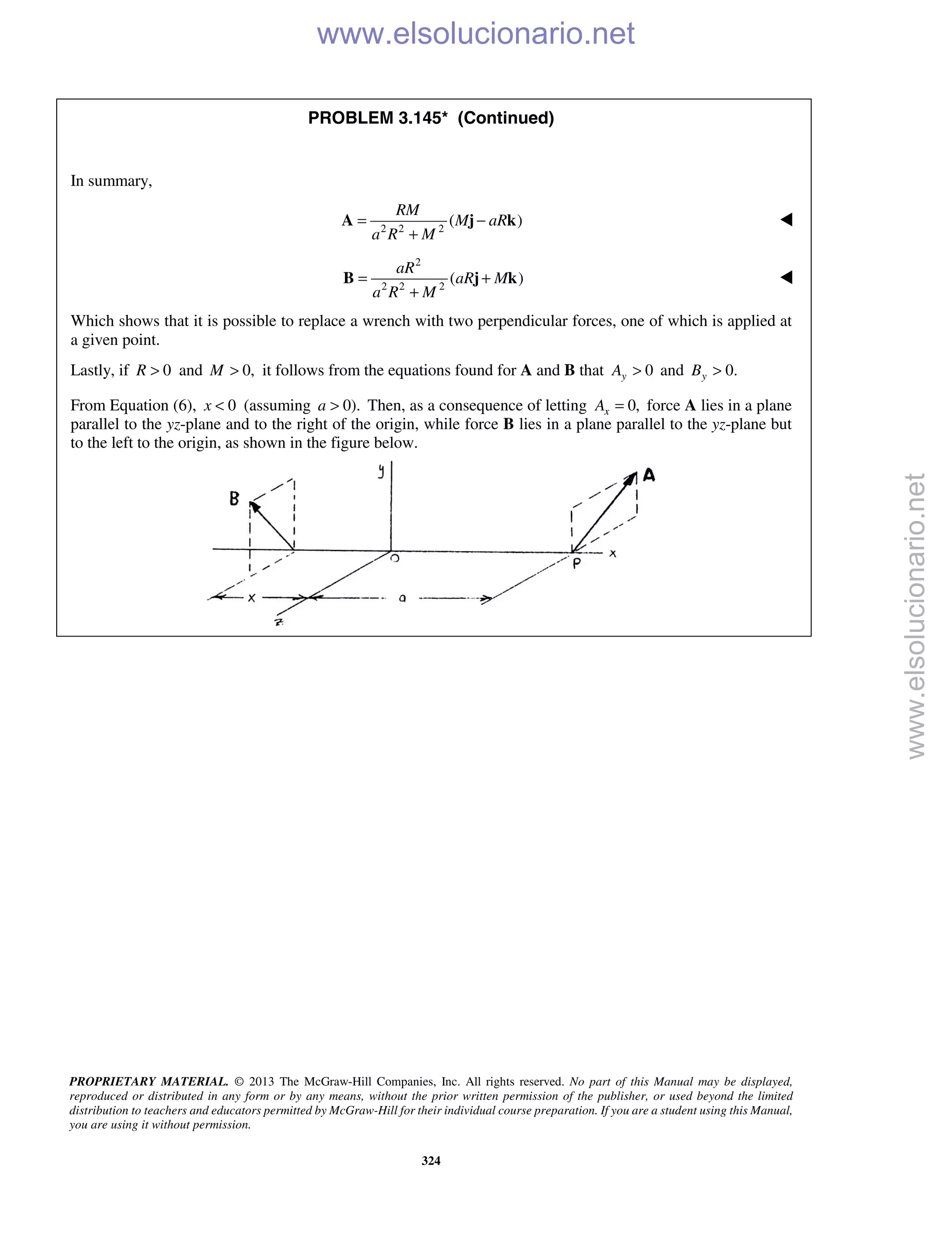 PROPRIETARY MATERIAL. © 2013 The McGraw-Hill Companies, Inc. All rights reserved. No part of this Manual may be displayed,
reproduced or distributed in any form or by any means, without the prior written permission of the publisher, or used beyond the limited
distribution to teachers and educators permitted by McGraw-Hill for their individual course preparation. If you are a student using this Manual,
you are using it without permission.
324
PROBLEM 3.145* (Continued)
In summary,
2 2 2
( )
RM
M aR
a R M
= −
+
A j k 
2
2 2 2
( )
aR
aR M
a R M
= +
+
B j k 
Which shows that it is possible to replace a wrench with two perpendicular forces, one of which is applied at
a given point.
Lastly, if 0R > and 0,M > it follows from the equations found for A and B that 0yA > and 0.yB >
From Equation (6), 0x < (assuming 0).a > Then, as a consequence of letting 0,xA = force A lies in a plane
parallel to the yz-plane and to the right of the origin, while force B lies in a plane parallel to the yz-plane but
to the left to the origin, as shown in the figure below.

www.elsolucionario.net
www.elsolucionario.net
 
