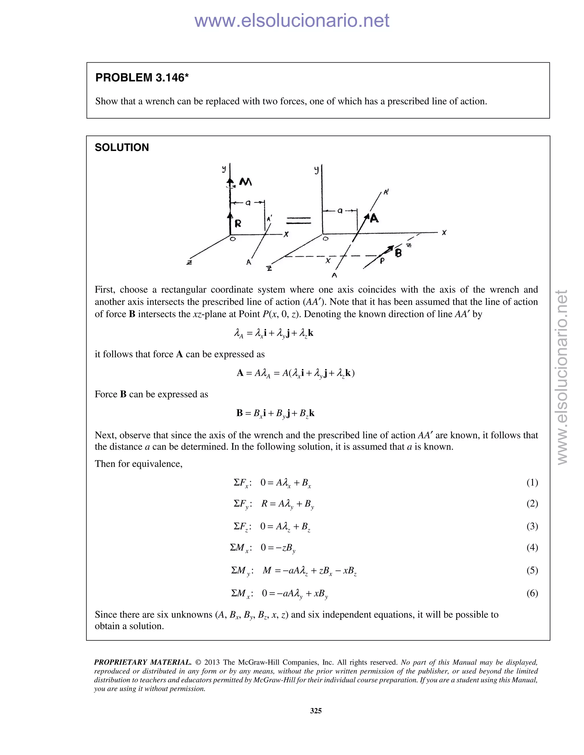 PROPRIETARY MATERIAL. © 2013 The McGraw-Hill Companies, Inc. All rights reserved. No part of this Manual may be displayed,
reproduced or distributed in any form or by any means, without the prior written permission of the publisher, or used beyond the limited
distribution to teachers and educators permitted by McGraw-Hill for their individual course preparation. If you are a student using this Manual,
you are using it without permission.
325
PROBLEM 3.146*
Show that a wrench can be replaced with two forces, one of which has a prescribed line of action.
SOLUTION
First, choose a rectangular coordinate system where one axis coincides with the axis of the wrench and
another axis intersects the prescribed line of action (AA′). Note that it has been assumed that the line of action
of force B intersects the xz-plane at Point P(x, 0, z). Denoting the known direction of line AA′ by
A x y zλ λ λ λ= + +i j k
it follows that force A can be expressed as
( )A x y zA Aλ λ λ λ= = + +A i j k
Force B can be expressed as
x y zB B B= + +B i j k
Next, observe that since the axis of the wrench and the prescribed line of action AA′ are known, it follows that
the distance a can be determined. In the following solution, it is assumed that a is known.
Then for equivalence,
: 0x x xF A BλΣ = + (1)
:y y yF R A BλΣ = + (2)
: 0z z zF A BλΣ = + (3)
: 0x yM zBΣ = − (4)
:y z x zM M aA zB xBλΣ = − + − (5)
: 0x y yM aA xBλΣ = − + (6)
Since there are six unknowns (A, Bx, By, Bz, x, z) and six independent equations, it will be possible to
obtain a solution.
www.elsolucionario.net
www.elsolucionario.net
 